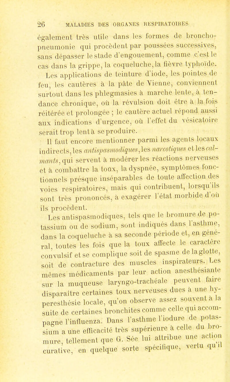 également très utile dans les formes de broncho- pneumonie qui procèdent par poussées successives, sans dépasser le stade d'engouement, comme c'est Le cas dans la grippe, la coqueluche,la fièvre typhoïde. Les applications de teinture d'iode, les pointes de feu, les cautères à la pâte de Vienne, conviennent surtout dans les phlegmasies à marche lente, à ten- dance chronique, où la révulsion doit être à la fois réitérée et prolongée ; le cautère actuel répond aussi aux indications d'urgence, où l'effet du vésicatoire serait trop lent à se produire. Il faut encore mentionner parmi les agents locaux indirects,les antispasmodiques,les narcotiques etlescoZ- mants:qm servent à modérer les réactions nerveuses et à combattre la toux, la dyspnée, symptômes fonc- tionnels présque inséparables de toute affection des voies respiratoires, mais qui contribuent, lorsqu'ils sont très prononcés, à exagérer l'état morbide d'oii ils procèdent. Les antispasmodiques, tels que le bromure de po- tassium ou de sodium, sont indiqués dans l'asthme, dans la coqueluche à sa seconde période et, en gêne- rai toutes les fois que la toux affecte le caractère convulsif et se complique soit de spasme delaglotte, soit de contracture des muscles inspirateurs. Les mêmes médicaments par leur action anesthesiante sur la muqueuse laryngo-trachéale peuvent faire disparaître certaines toux nerveuses dues à une hy- peresthésie locale, qu'on observe assez souvent a la suite de certaines bronchites comme celle qui accom- pagne l'influenza. Dans l'asthme l'iodure de potas- sium a une efficacité très supérieure à celle du bro- mure, tellement que G. Sée lui attribue une action curative, en quelque sorte spécifique, vertu quil