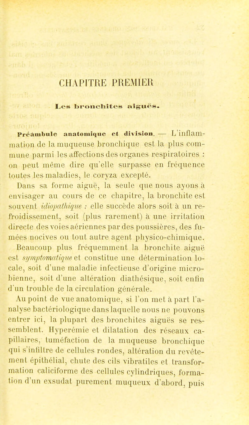 CHAPITRE PREMIER Les bronchites aiguës. Préambule auatoniique et division. — L'inflam- mation de la muqueuse bronchique est la plus com- mune parmi les affections des organes respiratoires : on peut même dire qu'elle surpasse en fréquence toutes les maladies, le coryza excepté. Dans sa forme aiguë, la seule que nous ayons à envisager au cours de ce chapitre, la bronchite est souvent idiopathique : elle succède alors soit à un re- froidissement, soit (plus rarement) à une irritation directe des voies aériennes par des poussières, des fu- mées nocives ou tout autre agent physico-chimique. Beaucoup plus fréquemment la bronchite aiguë est symptomatique et constitue une détermination lo- cale, soit d'une maladie infectieuse d'origine micro- bienne, soit d'une altération diathésique, soit enfin d'un trouble de la circulation générale. Au point de vue anatomique, si l'on met à part l'a- nalyse bactériologique dans laquelle nous ne pouvons entrer ici, la plupart des bronchites aiguës se res- semblent. Hyperémie et dilatation des réseaux ca- pillaires, tuméfaction de la muqueuse bronchique qui s'infilLre de cellules rondes, altération du revête- ment épithélial, chute des cils vibratiles et transfor- mation caliciforme des cellules cylindriques, forma- tion d'un exsudât purement muqueux d'abord, puis