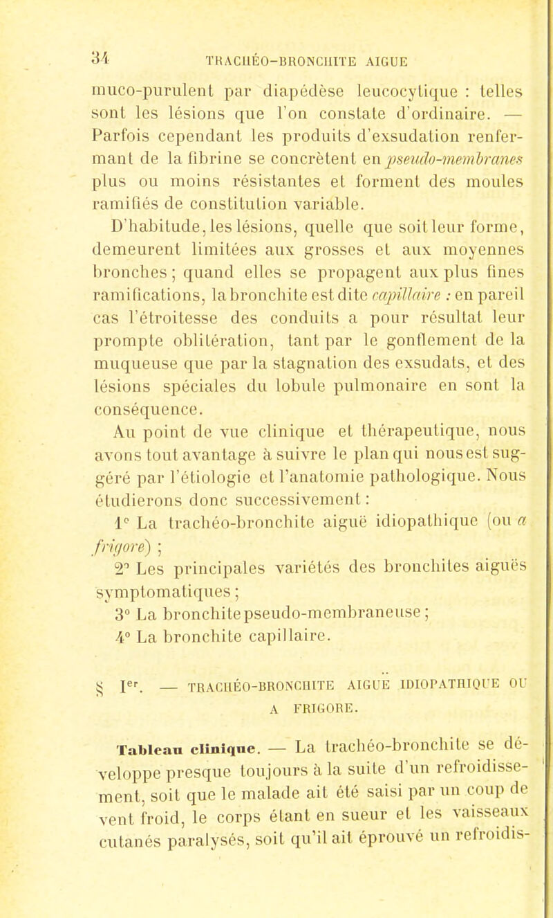 muco-purulent par diapédèse leucocytique : telles sont les lésions que l'on constate d'ordinaire. — Parfois cependant les produits d'exsudation renfer- mant de la fibrine se concrètent en pseudo-membranes plus ou moins résistantes et forment des moules ramifiés de constitution variable. D'habitude, les lésions, quelle que soit leur forme, demeurent limitées aux grosses et aux moyennes bronches; quand elles se propagent aux plus fines ramifications, la bronchite est dite capillaire : en pareil cas l'étroitesse des conduits a pour résultat leur prompte oblitération, tant par le gonflement de la muqueuse que par la stagnation des exsudais, et des lésions spéciales du lobule pulmonaire en sont la conséquence. Au point de vue clinique et thérapeutique, nous avons tout avantage à suivre le plan qui nous est sug- géré par l'étiologie et l'anatomie pathologique. Nous étudierons donc successivement: Ie La trachéo-bronchite aiguë idiopathique (ou a frigore) ; 2° Les principales variétés des bronchites aiguës symptomatiques ; 3° La bronchite pseudo-membraneuse; 4° La bronchite capillaire. Ç pr — TRACnÉO-BRONCUITE AIGUË IDIOPATHIQUE OU A FRIGORE. Tableau clinique. — La trachéo-bronchite se dé- veloppe presque toujours à la suite d'un refroidisse- ment, soit que le malade ait été saisi par un coup de vent froid, le corps étant en sueur et les vaisseaux cutanés paralysés, soit qu'il ait éprouvé un refroidis-