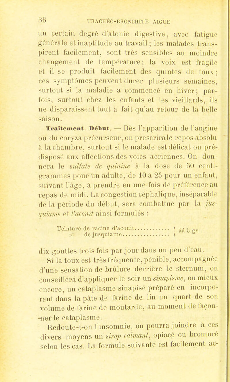 un certain degré d'atonie digestive, avec fatigue générale et inaptitude au travail; les malades trans- pirent facilement, sont très sensibles au moindre changement de température; la voix est fragile et il se produit facilement des quintes de toux; ces symptômes peuvent durer plusieurs semaines, surtout si la maladie a commencé en hiver ; par- Ibis, surtout chez les enfants et les vieillards, ils ne disparaissent tout à fait qu'au retour de la belle saison. Traitement. Début. — Dès l'apparition de l'angine ou du coryza précurseur, on prescrirale repos absolu à la chambre, surtout si le malade est délicat ou pré- disposé aux affections des voies aériennes. On don- nera le sulfate de quinine à la dose de 50 centi- grammes pour un adulte, de 10 à 25 pour un enfant, suivant l'âge, à prendre en une fois de préférence au repas de midi. La congestion céphalique, inséparable de la période du début, sera combattue par la jus- quiame et Vaconit ainsi formulés : Teinture de racine d'aconit ( » » dejusquiamc ) dix gouttes trois fois par jour dans un peu d'eau. Si la toux est très fréquente, pénible, accompagnée d'une sensation de brûlure derrière le sternum, on conseillera d'appliquer le soir un sinapisme, ou mieux encore, un cataplasme sinapisé préparé en incorpo- rant dans la pâte de farine de lin un quart de son volume de farine de moutarde, au moment de façoa- -nerle cataplasme. Redoute-t-on l'insomnie, on pourra joindre à ces divers moyens un sirop calmant, opiacé ou bromuré selon les cas. La formule suivante est facilement ac-