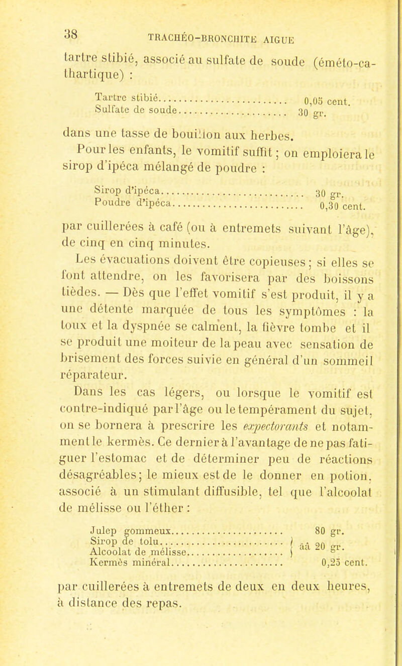 tartre stibié, associé au sulfate de soude (éméto-ca- thartique) : Tartre stibié 0i05 cent Sulfate de soude 30 gr. dans une tasse de bouillon aux herbes. Pour les enfants, le vomitif suffit; on emploiera le sirop d'ipéca mélangé de poudre : Sirop d'ipéca 30 t. Poudre d'ipéca o,3°0 cent. par cuillerées à café (ou à entremets suivant l'âge), de cinq en cinq minutes. Les évacuations doivent être copieuses ; si elles se font attendre, on les favorisera par des boissons tièdes. — Dès que l'effet vomitif s'est produit, il y a une détente marquée de tous les symptômes : la toux et la dyspnée se calment, la fièvre tombe et il se produit une moiteur de la peau avec sensation de brisement des forces suivie en général d'un sommeil réparateur. Dans les cas légers, ou lorsque le vomitif est contre-indiqué par l'âge ou le tempérament du sujet, on se bornera à prescrire les expectorants et notam- ment le kermès. Ce dernier à l'avantage de ne pas fati- guer l'estomac et de déterminer peu de réactions désagréables; le mieux est de le donner en potion, associé à un stimulant diffusible, tel que l'alcoolat de mélisse ou l'éther : Julep gommeux 80 gr. Sirop de tolu / ... gft Alcoolat de mélisse j da M gr Kermès minéral 0,25 cent. par cuillerées à entremets de deux en deux heures, à dislance des repas.