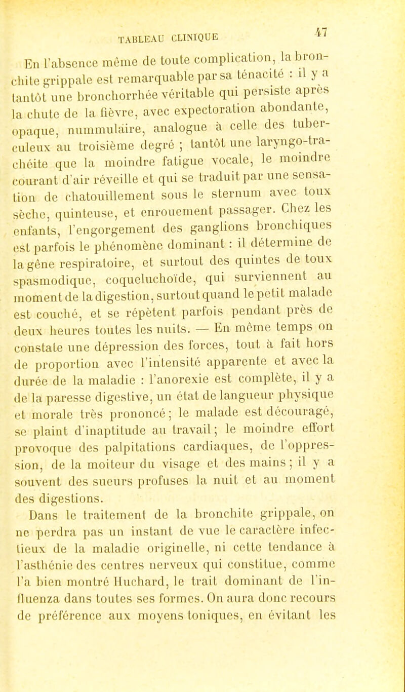 TABLEAU CLINIQUE ''7 En l'absence même de toute complication, la bron- chite grippale est remarquable par sa ténacité : il y a tantôt une bronchorrhée véritable qui persiste après la chute de la fièvre, avec expectoration abondante, opaque, nummulàire, analogue à celle des tuber- culeux au troisième degré ; Lan tôt une laryngo-tra- chéile que la moindre faligue vocale, le moindre couranl d'air réveille et qui se traduit par une sensa- tion de chatouillement sous le sternum avec toux sèche, quinteuse, et enrouement passager. Chez les enfants, l'engorgement des ganglions bronchiques est parfois le phénomène dominant : il détermine de la gêne respiratoire, et surtout des quintes de toux spasmodique, coqueluchoïde, qui surviennent au moment de la digestion, surtout quand le petit malade est couché, et se répètent parfois pendant près de deux heures toutes les nuits. — En même temps on constate une dépression des forces, tout à fait hors de proportion avec l'intensité apparente et avec la durée de la maladie : l'anorexie est complète, il y a de la paresse digestive, un état de langueur physique et morale très prononcé; le malade est découragé, se plaint d'inaptitude au travail; le moindre effort provoque des palpitations cardiaques, de l'oppres- sion, de la moiteur du visage et des mains ; il y a souvent des sueurs profuses la nuit et au moment des digestions. Dans le traitement de la bronchite grippale, on ne perdra pas un instant de vue le caractère infec- tieux de la maladie originelle, ni celle tendance à l'asthénie des centres nerveux qui constitue, comme l'a bien montré Huchard, le trait dominant de l'in- lluenza dans toutes ses formes. On aura donc recours de préférence aux moyens toniques, en évitant les