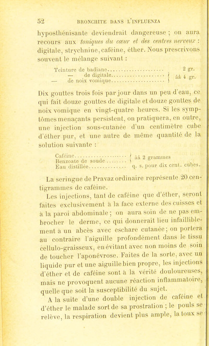 hyposlhénisanle deviendrait dangereuse ; on aura recours aux toniques du cœur et des centres nerveu.r : digitale, strychnine, caféine, éther. Nous prescrivons souvent le mélange suivant : Teinture de badiane 2 gr. — de digitale | ùâ 4 gr. — de noix vomique ) Dix gouttes trois fois par jour dans un peu d'eau, ce qui fait douze gouttes de digitale et douze gouttes de noix vomique en vingt-quatre heures. Si les symp- tômes menaçants persistent, on pratiquera, en outre, une injection sous-cutanée d'un centimètre cube d'éther pur, et une autre de même quantité de la solution suivante : Caféine. \ % grammes Benzoato de soude \ Eau distillée q. s. pour dix cent, cubes. La seringue de Pravaz ordinaire représente 20 cen- tigrammes de caféine. Les injections, tant de caféine que d'éther, seront faites exclusivement à la face externe des cuisses et à la paroi abdominale ; on aura soin de ne pas em- brocher le derme, ce qui donnerait lieu infaillible- ment à un abcès avec eschare cutanée ; on portera au contraire l'aiguille profondément dans le tissu cellulo-graisseux, en évitant avec non moins de soin de toucher l'aponévrose. Faites de la sorte, avec un liquide pur et une aiguille bien propre, les injections d'éther et de caféine sont à la vérité douloureuses, mais ne provoquent aucune réaction inflammatoire, quelle que soit la susceptibilité du sujet. A la suite d'une double injection de caféine el d'éther le malade sort de sa prostration ; le pouls se relève, la respiration devient plus ample, la toux se