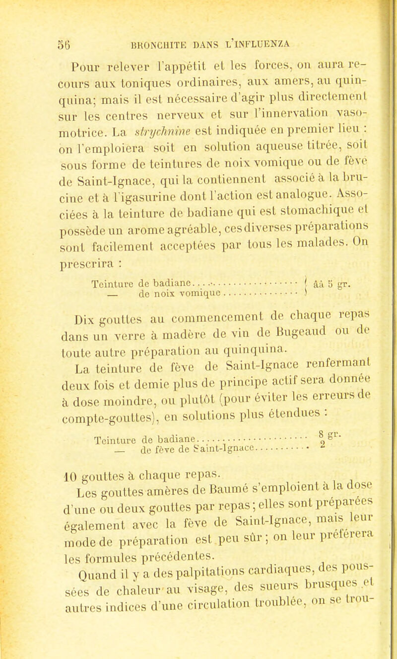 Pour relever l'appétit et les forces, on aura re- cours aux toniques ordinaires, aux amers, au quin- quina; mais il est nécessaire d'agir plus directement sur les centres nerveux et sur l'innervation vaso- motrice. La strychnine est indiquée en premier lieu : on l'emploiera soit en solution aqueuse titrée, soit sous forme de teintures de noix vomique ou de fève de Saint-Ignace, qui la contiennent associé à la bru- cine et à l'igasurine dont l'action est analogue. Asso- ciées à la teinture de badiane qui est stomachique et possède un arôme agréable, ces diverses préparations sont facilement acceptées par tous les malades. On prescrira : Teinture de badiane • ( ââ 3 gr . — do noix vomique ) Dix gouttes au commencement de chaque repas dans un verre à madère de vin de Bugeaud ou de toute autre préparation au quinquina. La teinture de fève de Saint-Ignace renfermant deux fois et demie plus de principe actif sera donnée à dose moindre, ou plutôt (pour éviter les erreurs de compte-gouttes), en solutions plus étendues : Teinture de badiane |8r- — de fève de Saint-Ignace * 10 gouttes à chaque repas. Les gouttes amères de Baumé s'emploient à la dose d'une ou deux gouttes par repas ; elles sont préparées également avec la fève de Saint-Ignace, mais leur mode de préparation est peu sûr; on leur préférera les formules précédentes. Quand il y a des palpitations cardiaques, des pous- sées de chaleur au visage, des sueurs brusques et autres indices d'une circulation troublée, on se trou-