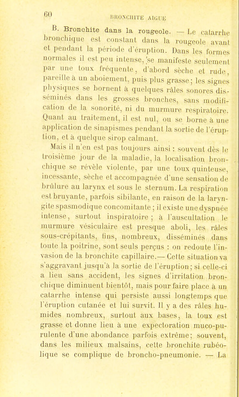 B. Bronchite dans la rougeole. - Le catarrhe bronchique est constant dans la rougeole avant et pendant la période d'éruption. Dans les formes normales il est peu intense, [se manifeste seulement par une toux fréquente, d'abord sèche et rude, pareille à un aboiement, puis plus grasse; les signes physiques se bornent à quelques râles sonores dis- séminés dans les grosses bronches, sans modifi- cation de la sonorité, ni du murmure respiratoire. Quant au traitement, il est nul, ou se borne à une application de sinapismes pendant la sortie de l'érup- tion, et à quelque sirop calmant. Mais il n'en est pas toujours ainsi : souvent dès le troisième jour de la maladie, la localisation bron- chique se révèle violente, par une toux quinjteuse, incessante, sèche et accompagnée d'une sensation de brûlure au larynx et sous le sternum. La respiration est bruyante, parfois sibilante, en raison de la laryn- gite spasmodique concomitante ; il existe une dyspnée intense, surtout inspiratoire ; à l'auscultation le murmure vésiculaire est presque aboli, les râles sous-crépitants, fins, nombreux, disséminés dans toute la poitrine, sont seuls perçus : on redoute l'in- vasion de la bronchite capillaire.— Cette situation va s'aggravant jusqu'à la sortie de l'éruption; si celle-ci a lieu sans accident, les signes d'irritation bron- chique diminuent bientôt, mais pour faire place à un catarrhe intense qui persiste aussi longtemps que l'éruption cutanée et lui survit. Il y a des râles hu- mides nombreux, surtout aux bases, la toux est grasse et donne lieu à une expectoration muco-pu- rulente d'une abondance parfois extrême; souvent, dans les milieux malsains, cette bronchite rubéo- lique se complique de broncho-pneumonie. — La