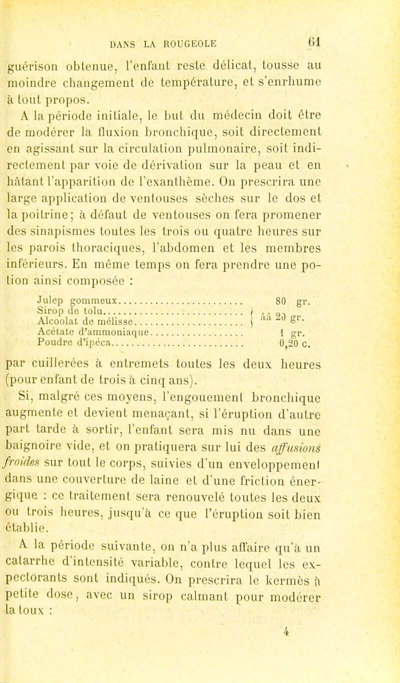 guérison obtenue, l'enfant reste délicat, tousse au moindre changement de température, et s'enrhume à tout propos. A la période initiale, le but du médecin doit être de modérer la fluxion bronchique, soit directement en agissant sur la circulation pulmonaire, soit indi- rectement par voie de dérivation sur la peau et en hâtant l'apparition de l'exanthème. On prescrira une large application de ventouses sèches sur le dos et lapoiLrine; à défaut de ventouses on fera promener des sinapismes toutes les trois ou quatre heures sur les parois thoraciques, l'abdomen et les membres inférieurs. En même temps on fera prendre une po- tion ainsi composée : Julep gommeux 80 gr. Sirop de tolu j . . Alcoolat de mélisse j aa 20 Sr- Acétate d'ammoniaque 1 gr. Poudre d'ipéca 0,20 c. par cuillerées à entremets toutes les deux heures (pour enfant de trois à cinq ans). Si, malgré ces moyens, l'engouement bronchique augmente et devient menaçant, si l'éruption d'autre part tarde à sortir, l'enfant sera mis nu dans une baignoire vide, et on pratiquera sur lui des affumons froides sur tout le corps, suivies d'un enveloppement dans une couverture de laine et d'une friction éner- gique : ce traitement sera renouvelé toutes les deux ou trois heures, jusqu'à ce que l'éruption soit bien établie. A la période suivante, on n'a plus affaire qu'à un catarrhe d'intensité variable, contre lequel les ex- pectorants sont indiqués. On prescrira le kermès à petite dose, avec un sirop calmant pour modérer la toux : 4