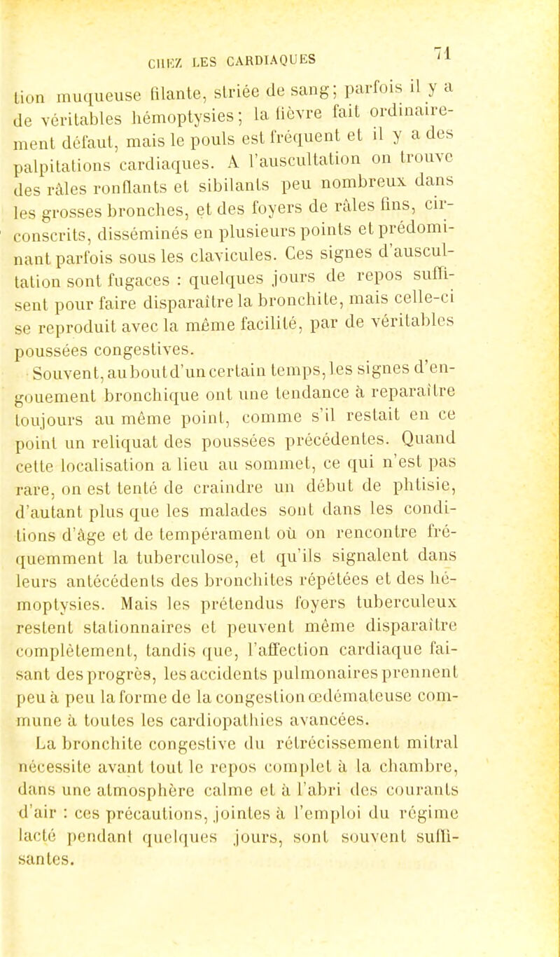 bion muqueuse filante, striée de sang; parfois il y a de véritables hémoptysies; la lièvre fait ordinaire- ment défaut, mais le pouls est fréquent et il y a des palpitations cardiaques. A l'auscultation on trouve des râles ronflants et sibilants peu nombreux dans les grosses bronches, et des foyers de râles fins, cir- conscrits, disséminés en plusieurs points et prédomi- nant parfois sous les clavicules. Ces signes d'auscul- tation sont fugaces : quelques jours de repos suffi- sent pour faire disparaître la bronchite, mais celle-ci se reproduit avec la même facilité, par de véritables poussées congeslives. Souvent, auboutd'un certain temps,les signes d'en- gouement bronchique ont une tendance à reparaître toujours au même point, comme s'il restait en ce point un reliquat des poussées précédentes. Quand cette localisation a lieu au sommet, ce qui n'est pas rare, on est tenté de craindre un début de phtisie, d'autant plus que les malades sont dans les condi- tions d'âge et de tempérament où on rencontre fré- quemment la tuberculose, et qu'ils signalent dans leurs antécédents des bronchites répétées et des hé- moptysies. Mais les prétendus foyers tuberculeux restent stationnaires et peuvent même disparaître complètement, tandis que, l'affection cardiaque fai- sant des progrès, les accidents pulmonaires prennent peu à peu la forme de la congestion œdémateuse com- mune à toutes les cardiopathies avancées. La bronchite congestive du rétrécissement mitral nécessite avant tout le repos complet à la chambre, dans une atmosphère calme et à l'abri des courants d'air : ces précautions, jointes à l'emploi du régime lacté pendant quelques jours, sont souvent suffi- santes.