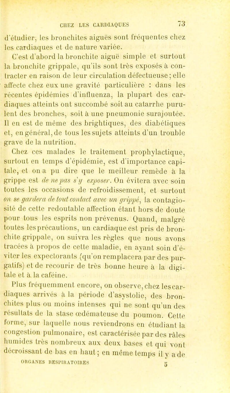 d'étudier, les bronchiles aiguës sont fréquentes chez les cardiaques et de nature variée. C'est d'abord la bronchite aiguë simple et surtout la bronchite grippale, qu'ils sont très exposés à con- tracter en raison de leur circulation défectueuse ; elle affecte chez eux une gravité particulière : clans les récentes épidémies d'influenza, la plupart des car- diaques atteints ont succombé soit au catarrhe puru- lent des bronches, soit à une pneumonie surajoutée. Il en est de même des brightiques, des diabétiques et, en général, de tous les sujets atteints d'un trouble grave de la nutrition. Chez ces malades le traitement prophylactique, surtout en temps d'épidémie, est d'importance capi- tale, et on a pu dire que le meilleur remède à la grippe est de ne pas s y exposer. On évitera avec soin toutes les occasions de refroidissement, et surtout on se gardera de tout contact avec un grippé, la contagio- sité de cette redoutable affection étant hors de doute pour tous les esprits non prévenus. Quand, malgré toutes les précautions, un cardiaque est pris de bron- chite grippale, on suivra les règles que nous avons tracées à propos de cette maladie, en ayant soin d'é- viter les expectorants (qu'on remplacera par des pur- gatifs) et de recourir de très bonne heure à la digi- tale et à la caféine. Plus fréquemment encore, on observe, chez les car- diaques arrivés à la période d'asyslolie, des bron- chites plus ou moins intenses qui ne sont qu'un des résultats de la stase œdémateuse du poumon. Cette forme, sur laquelle nous reviendrons en étudiant la congestion pulmonaire, est caractérisée par des râles humides très nombreux aux deux bases et qui vont décroissant de bas en haut; en même temps il y a de ORGANES nESlMKATOinES H