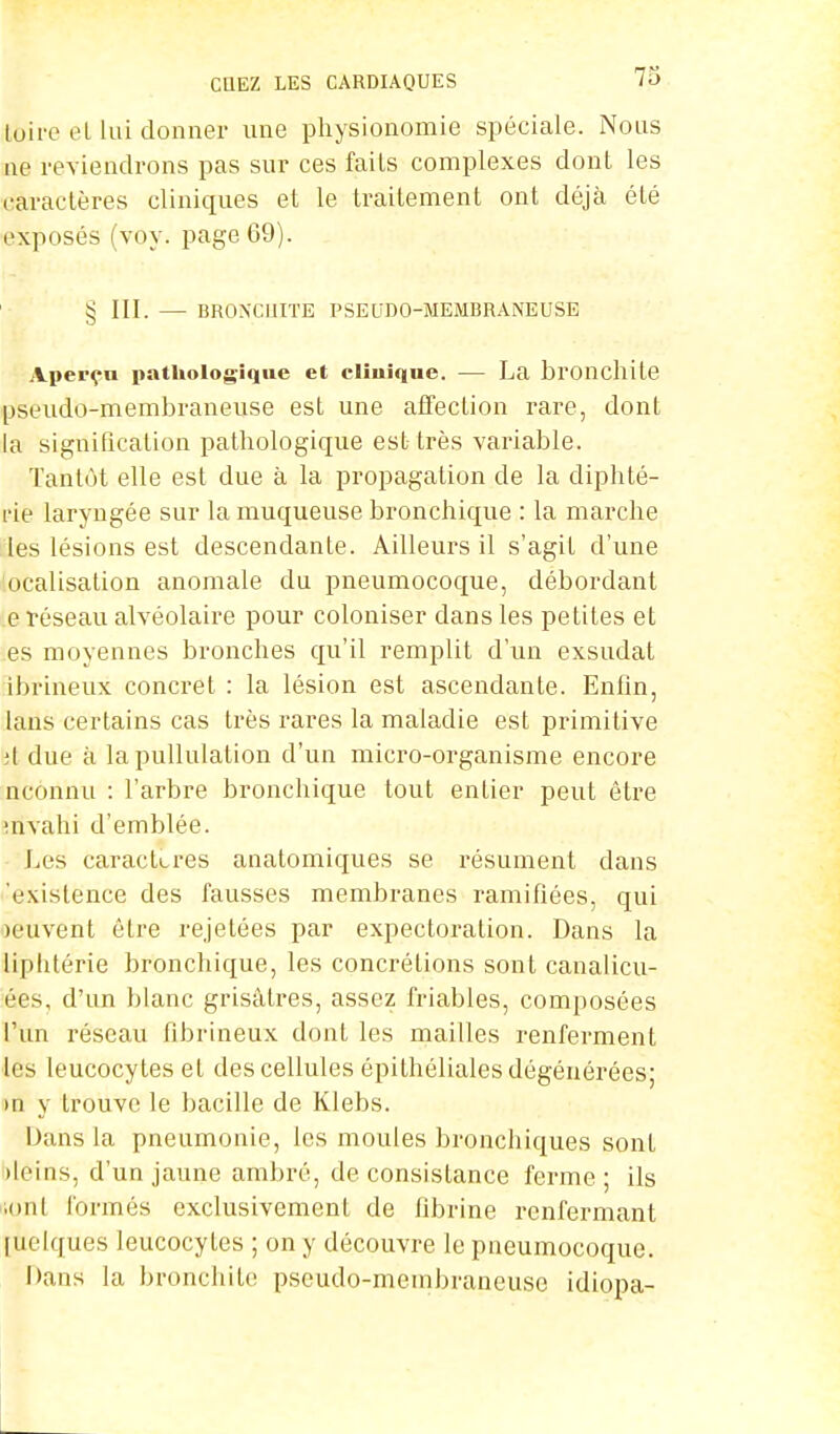 tbire et lui donner une physionomie spéciale. Nous ne reviendrons pas sur ces faits complexes dont les caractères cliniques et le traitement ont déjà été exposés (voy. page 69). § III. — BRONCHITE PSEUDO-MEMBRANEUSE Aperça pathologique et clinique. — La bronchite pseudo-membraneuse est une affection rare, dont la signification pathologique est très variable. Tantôt elle est due à la propagation de la diphté- rie laryngée sur la muqueuse bronchique : la marche les lésions est descendante. Ailleurs il s'agit d'une ocalisation anomale du pneumocoque, débordant eréseau alvéolaire pour coloniser dans les petites et es moyennes bronches qu'il remplit d'un exsudât ibrineux concret : la lésion est ascendante. Enfin, lans certains cas très rares la maladie est primitive ;t due à la pullulation d'un micro-organisme encore nconnu : l'arbre bronchique tout entier peut être mvahi d'emblée. Les caractères anatomiques se résument dans existence des fausses membranes ramifiées, qui leuvent être rejetées par expectoration. Dans la liphtérie bronchique, les concrétions sont canalicu- ées, d'un blanc grisâtres, assez friables, composées l'un réseau fibrineux dont les mailles renferment les leucocytes et des cellules épithéliales dégénérées; >n y trouve le bacille de Klebs. bans la pneumonie, les moules bronchiques sont ileins, d'un jaune ambré, de consistance ferme; ils •ont formés exclusivement de fibrine renfermant [ïtelques leucocytes ; on y découvre le pneumocoque. Dans la bronchite pseudo-membraneuse idiopa-