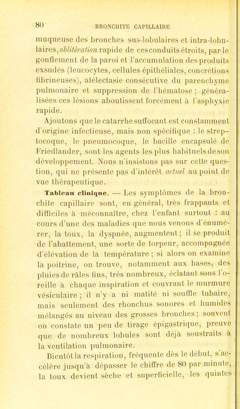 muqueuse des bronches sus-lobulaires et intra-lobu- l&ires, oblitération rapide de cesconduits étroits, parle gonflement de la paroi et l'accumulation des produits exsudés (leucocytes, cellules épithéliales, concrétions librineuses), atélectasie consécutive du parenchyme pulmonaire et suppression de l'hématose ; généra- lisées ces lésions aboutissent forcément à l'asphyxie rapide. Ajoutons que le catarrhe suffocant est constamment d'origine infectieuse, mais non spécifique : le strep- tocoque, le pneumocoque, le bacille encapsulé de Friedlander, sont les agents les plus habituels de son développement. Nous n'insistons pas sur cette ques- tion, qui ne présente pas d'intérêt actuel au point de vue thérapeutique. Tableau clinique. — Les symptômes de la bron- chite capillaire sont, en général, très frappants et difficiles à méconnaître, chez l'enfant surtout : au cours d'une des maladies que nous venons d'énumé- rer, la toux, la dyspnée, augmentent ; il se produit de l'abattement, une sorte de torpeur, accompagnée d'élévation de la température ; si alors on examine la poitrine, on trouve, notamment aux bases, des pluies de râles fins, très nombreux, éclatant sous l'o- reille à chaque inspiration et couvrant le murmure vésiculaire ; il n'y a ni matité ni souffle tubaire, mais seulement des rhonchus sonores et humides mélangés au niveau des grosses bronches ; souvent on constate un peu de tirage épi gastrique, preuve que de nombreux lobules sont déjà soustraits à la ventilation pulmonaire. Bientôt la respiration, fréquente dès le début, s'ac- célère jusqu'à dépasser le chiffre de 80 par minute, la toux devient sèche et superficielle, les quintes