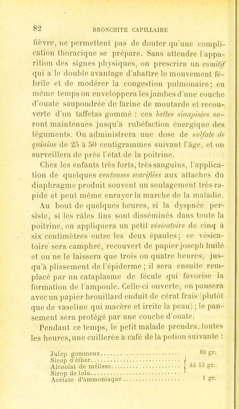 fièvre, ne permettent pas de clouter qu'une compli- cation thoracique se prépare. Sans attendre l'appa- rition des signes physiques, on prescrira un vomitif qui a le double avantage d'abattre le mouvement fé- brile et de modérer la congestion pulmonaire; en même temps on enveloppera les jambes d'une couche d'ouate saupoudrée de farine de moutarde et recou- verte d'un taffetas gommé : ces lottes smapisèes se- ront maintenues jusqu'à rubéfaction énergique des téguments. On administrera une dose de sulfate de quinine de 25 à 50 centigrammes suivant l'âge, et on surveillera de près l'état de la poitrine. Chez les enfants très forts, très sanguins, l'applica- tion de quelques ventouses scarifiées aux attaches du diaphragme produit souvent un soulagement très ra- pide et peut même enrayer la marche de la maladie. Au bout de quelques heures, si la dyspnée per- siste, si les râles fins sont disséminés dans toute la poitrine, on appliquera un petit vèskatoire de cinq à six centimètres entre les deux épaules; ce vésica- toire sera camphré, recouvert de papier joseph huilé et on ne le laissera que trois ou quatre heures, jus- qu'à plissement de l'épiderme ; il sera ensuite rem- placé par un cataplasme de fécule qui favorise la formation de l'ampoule. Celle-ci ouverte, on pansera avec un papier brouillard enduit de cérat frais (plutôt que de vaseline qui macère et irrite la peau) ; le pan- sement sera protégé par une couche d'ouate. Pendant ce temps, le petit malade prendra, toutes les heures, une cuillerée à café de la potion suivante : Julcp gommeux Sirop d*éther Alcoolat de mélisse Sirop de tolu Acétate d'ammoniaque 80 gr. ââ lo gr. 1 gr.