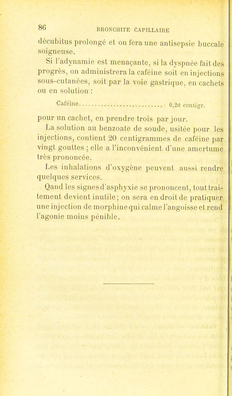 décubilus prolongé et on fera une antisepsie buccale soigneuse. Si l'adynamie est menaçante, si la dyspnée fait des progrès, on administrera la caféine soit en injections sous-cutanées, soit par la voie gastrique, en cachets ou en solution : Caféine o,20 centigr. pour un cachet, en prendre trois par jour. La solution au benzoate de soude, usitée pour les injections, contient 20 centigrammes de caféine par vingt gouttes ; elle a l'inconvénient d'une amertume très prononcée. Les inhalations d'oxygène peuvent aussi rendre quelques services. Qand les signes d'asphyxie se prononcent, tout trai- tement devient inutile; on sera en droit de pratiquer une injection de morphine qui calme l'angoisse et rend l'agonie moins pénible.