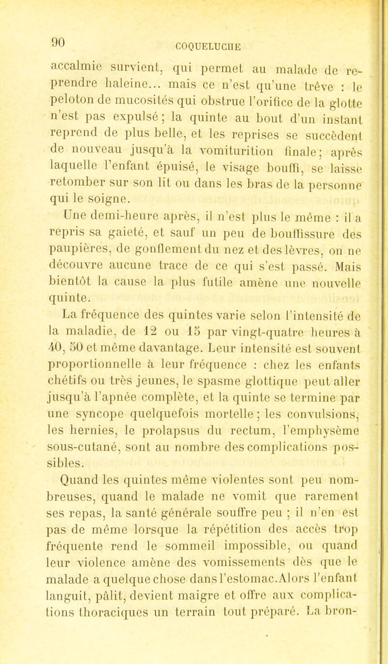 accalmie survient, qui permet au malade de re- prendre haleine... mais ce n'est qu'une trêve : le peloton de mucosités qui obstrue l'orifice de la glotte n'est pas expulsé; la quinte au bout d'un instant reprend de plus belle, et les reprises se succèdent de nouveau jusqu'à la vomiturition finale; après laquelle l'enfant épuisé, le visage bouffi, se laisse retomber sur son lit ou dans les bras de la personne' qui le soigne. Une demi-heure après, il n'est plus le même : il a repris sa gaieté, et sauf un peu de bouffissure des paupières, de gonflement du nez et des lèvres, on ne découvre aucune trace de ce qui s'est passé. Mais bientôt la cause la plus futile amène une nouvelle quinte. La fréquence des quintes varie selon l'intensité de la maladie, de 12 ou 15 par vingt-quatre heures à 40, 50 et même davantage. Leur intensité est souvent proportionnelle à leur fréquence : chez les enfants chétifs ou très jeunes, le spasme glottique peut aller jusqu'à l'apnée complète, et la quinte se termine par une syncope quelquefois mortelle ; les convulsions, les hernies, le prolapsus du rectum, l'emphysème sous-cutané, sont au nombre des complications pos- sibles. Quand les quintes même violentes sont peu nom- breuses, quand le malade ne vomit que rarement ses repas, la santé générale souffre peu ; il n'en est pas de même lorsque la répétition des accès trop fréquente rend le sommeil impossible, ou quand leur violence amène des vomissements dès que le malade a quelque chose dans l'estomac. Alors l'enfant languit, pâlit, devient maigre et offre aux complica- tions thoraciques un terrain tout préparé. La bron-