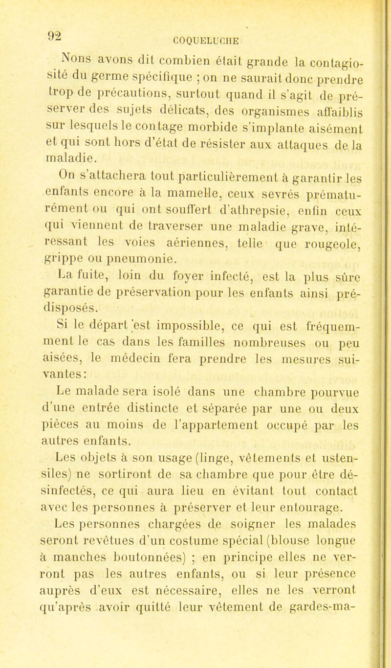 Nons avons dit combien était grande la contagio- sité du germe spécifique ; on ne saurait donc prendre trop de précautions, surtout quand il s'agit de pré- server des sujets délicats, des organismes affaiblis sur lesquels le contage morbide s'implante aisément et qui sont hors d'état de résister aux attaques de la maladie. On s'attachera tout particulièrement à garantir les enfants encore à la mamelle, ceux sevrés prématu- rément ou qui ont souffert d'athrepsie, enfin ceux qui viennent de traverser une maladie grave, inté- ressant les voies aériennes, telle que rougeole, grippe ou pneumonie. La fuite, loin du foyer infecté, est la plus sûre garantie de préservation pour les enfants ainsi pré- disposés. Si le départ'est impossible, ce qui est fréquem- ment le cas dans les familles nombreuses ou peu aisées, le médecin fera prendre les mesures sui- vantes: Le malade sera isolé clans une chambre pourvue d'une entrée distincte et séparée par une ou deux pièces au moins de l'appartement occupé par les autres enfants. Les objets à son usage (linge, vêtements et usten- siles) ne sortiront de sa chambre que pour être dé- sinfectés, ce qui aura lieu en évitant tout contact avec les personnes à préserver et leur entourage. Les personnes chargées de soigner les malades seront revêtues d'un costume spécial (blouse longue à manches boutonnées) ; en principe elles ne ver- ront pas les autres enfants, ou si leur présence auprès d'eux est nécessaire, elles ne les verront qu'après avoir quitté leur vêtement de gardes-ma-