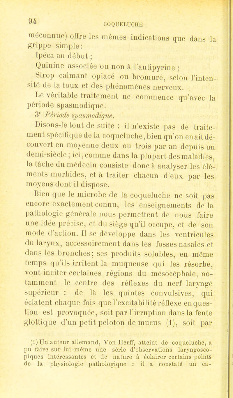 méconnue) offre les mêmes indications que clans la grippe simple: Ipéca au début ; Quinine associée ou non à l'antipyrine ; Sirop calmant opiacé ou bromuré, selon l'inten- sité de la toux et des phénomènes nerveux. Le véritable traitement ne commence qu'avec la période spasmodique. 3° Période spasmodique. Disons-le tout de suite : il n'existe pas de traite- ment spécifique de la coqueluche, bien qu'on en ail dé- couvert en moyenne deux ou trois par an depuis un demi-siècle; ici, comme dans la plupart des maladies, la tâche du médecin consiste donc à analyser les élé- ments morbides, et à traiter chacun d'eux par les moyens dont il dispose. Bien que le microbe de la coqueluche ne soit pas encore exactement connu, les enseignements delà pathologie générale nous permettent de nous faire une idée précise, et du siège qu'il occupe, et de son mode d'action. Il se développe dans les ventricules du larynx, accessoirement dans les fosses nasales et dans les bronches ; ses produits solubles, en même temps qu'ils irritent la muqueuse qui les résorbe, vont inciter certaines régions du mésocéphale, no- tamment le centre des réflexes du nerf laryngé supérieur : de là les quintes convulsives, qui écla tent chaque fois que l'excitabilité réflexe en ques- tion est provoquée, soit par l'irruption dans la fente glottique d'un petit peloton de mucus (I), soit par (1) Un auteur allemand, Von Herif, atteint de coqueluche, a pu fairo sur lui-même une série d'observations laryngosco- piques intéressantes et de nature à éclairer certains points de la physiologie pathologique : il a constaté un ea-