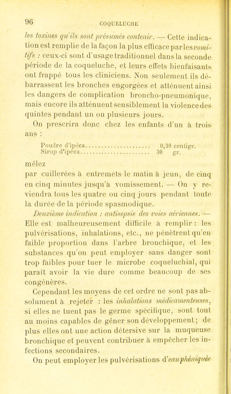 les toxines qu'ils sont présumés contenir. — Cette indica- tion est remplie de la façon la plus efficace parles vomi- tifs : ceux-ci sont d'usage traditionnel dans la seconde période de la coqueluche, et leurs effets bienfaisants ont frappé tous les cliniciens. Non seulement ils dé- barrassent les bronches engorgées et atténuent ainsi les dangers de complication broncho-pneumonique, mais encore ils atténuent sensiblement la violence des quintes pendant un ou plusieurs jours. On prescrira donc chez les enfants d'un à trois ans : Poudre d'ipéca 0,30 centigr. Sirop d'ipéca 30 gr. mêlez par cuillerées à entremets le matin à jeun, de cinq en cinq minutes jusqu'à vomissement. — On y re- viendra tous les quatre ou cinq jours pendant toute la durée de la période spasmodique. Deuxième indication : antisepsie des voies aériennes. — Elle est malheureusement difficile à remplir : les pulvérisations, inhalations, etc., ne pénètrent qu'en faible proportion dans l'arbre bronchique, et les substances qu'on peut employer sans danger sont trop faibles pour tuer le microbe coqueluchial, qui paraît avoir la vie dure comme beaucoup de ses congénères. • Cependant les moyens de cet ordre ne sont pas ab- solument à rejeter : les inhalations médicamenteuses, si elles ne tuent pas le germe spécifique, sont tout au moins capables de gêner son développement; de plus elles ont une action détersive sur la muqueuse bronchique et peuvent contribuer à empêcher les in- fections secondaires. On peut employer les pulvérisations d'eauphéniquée