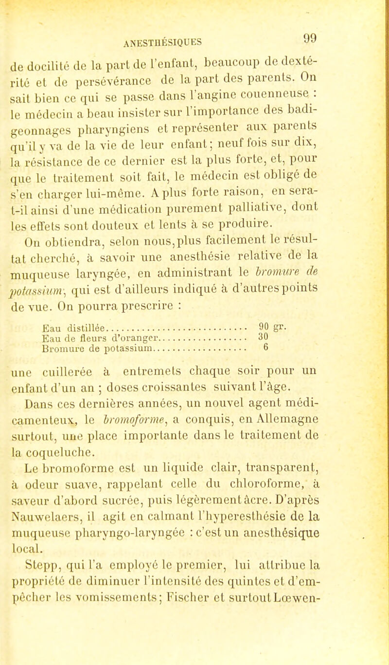 ANESTUÉSIQUES 9y de docilité de la part de l'enfant, beaucoup de dexté- rité et de persévérance de la part des parents. On sait bien ce qui se passe dans l'angine couenneuse: le médecin a beau insister sur l'importance des badi- geonnages pharyngiens et représenter aux parents qu'il y va de la vie de leur enfant ; neuf fois sur dix, la résistance de ce dernier est la plus forte, et, pour que le traitement soit fait, le médecin est obligé de s'en charger lui-même. A plus forte raison, en sera- t-il ainsi d'une médication purement palliative, dont les effets sont douteux et lents à se produire. On obtiendra, selon nous,plus facilement le résul- tat cherché, à savoir une anesthésie relative de la muqueuse laryngée, en administrant le bromure de potassium; qui est d'ailleurs indiqué à d'autres points de vue. On pourra prescrire : Eau distillée 90 gr. Eau de fleurs d'oranger 30 Bromure de potassium 6 une cuillerée à entremets chaque soir pour un enfant d'un an ; doses croissantes suivant l'âge. Dans ces dernières années, un nouvel agent médi- camenteux, le hromoforme, a conquis, en Allemagne surtout, une place importante dans le traitement de la coqueluche. Le bromoforme est un liquide clair, transparent, à odeur suave, rappelant celle du chloroforme, à saveur d'abord sucrée, puis légèrement âcre. D'après Nauwelaers, il agit en calmant l'hyperesthésie de la muqueuse pharyngo-laryngée : c'est un anesthésique local. Stepp, qui l'a employé le premier, lui attribue la propriété de diminuer l'intensité des quintes et d'em- pêcher les vomissements; Fischer et surtoutLcewen-