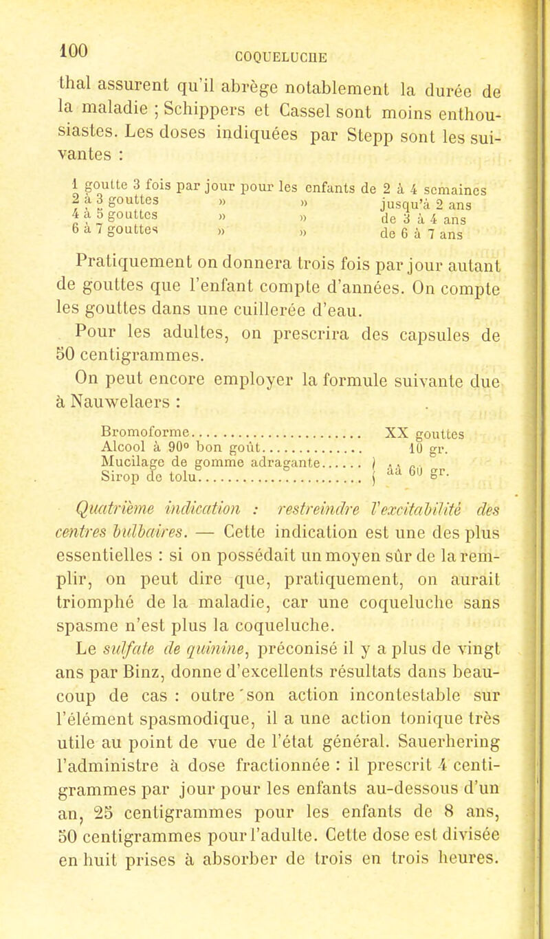 thaï assurent qu'il abrège notablement la durée de la maladie ; Schippers et Cassel sont moins enthou- siastes. Les doses indiquées par Stepp sont les sui- vantes : 1 goutte 3 fois par jour pour les enfants de 2 à 4 semaines 2 a 3 gouttes » „ jusqu'à 2 ans S gouttes » » de 3 à 4 ans 6 a 7 gouttes „ » de 6 à 7 ans Pratiquement on donnera trois fois par jour autant de gouttes que l'enfant compte d'années. On compte les gouttes dans une cuillerée d'eau. Pour les adultes, on prescrira des capsules de 50 centigrammes. On peut encore employer la formule suivante due à Nauwelaers : Bromoforme XX gouttes Alcool à 90° bon goût 10 gr. Mucilage de gomme adraçante i .. „ Sirop de tolu* ! | iVd 6,J &v- Quatrième indication : restreindre Vexcitabilité des centres bulbaires. — Cette indication est une des plus essentielles : si on possédait un moyen sûr de la rem- plir, on peut dire que, pratiquement, on aurait triomphé de la maladie, car une coqueluche sans spasme n'est plus la coqueluche. Le sulfate de quinine, préconisé il y a plus de vingt ans par Binz, donne d'excellents résultats dans beau- coup de cas: outre'son action incontestable sur l'élément spasmodique, il a une action tonique très utile au point de vue de l'état général. Sauerhering l'administre à dose fractionnée : il prescrit A centi- grammes par jour pour les enfants au-dessous d'un an, 25 centigrammes pour les enfants de 8 ans, 50 centigrammes pour l'adulte. Cette dose est divisée en huit prises à absorber de trois en trois heures.