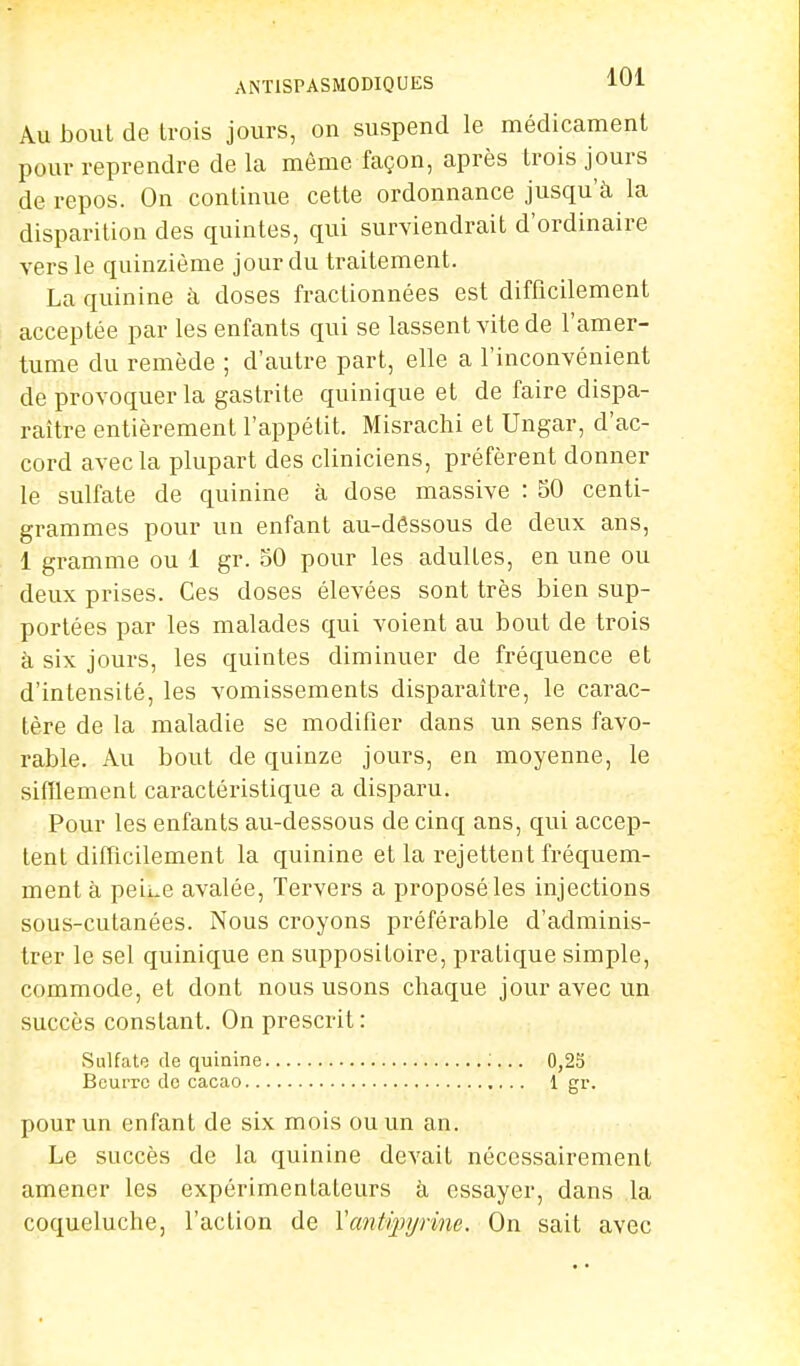 Au bout de trois jours, on suspend le médicament pour reprendre de la même façon, après trois jours de repos. On continue cette ordonnance jusqu'à la disparition des quintes, qui surviendrait d'ordinaire vers le quinzième jour du traitement. La quinine à doses fractionnées est difficilement acceptée par les enfants qui se lassent vite de l'amer- tume du remède ; d'autre part, elle a l'inconvénient de provoquer la gastrite quinique et de faire dispa- raître entièrement l'appétit. Misrachi et Ungar, d'ac- cord avec la plupart des cliniciens, préfèrent donner le sulfate de quinine à dose massive : 50 centi- grammes pour un enfant au-dêssous de deux ans, 1 gramme ou 1 gr. 50 pour les adultes, en une ou deux prises. Ces doses élevées sont très bien sup- portées par les malades qui voient au bout de trois à six jours, les quintes diminuer de fréquence et d'intensité, les vomissements disparaître, le carac- tère de la maladie se modifier dans un sens favo- rable. Au bout de quinze jours, en moyenne, le sifflement caractéristique a disparu. Pour les enfants au-dessous de cinq ans, qui accep- tent difficilement la quinine et la rejettent fréquem- ment à pei^e avalée, Tervers a proposé les injections sous-cutanées. Nous croyons préférable d'adminis- trer le sel quinique en suppositoire, pratique simple, commode, et dont nous usons chaque jour avec un succès constant. On prescrit : Sulfate de quinine :... 0,25 Beurre de cacao 1 gr. pour un enfant de six mois ou un an. Le succès de la quinine devait nécessairement amener les expérimentateurs à essayer, dans la coqueluche, l'action de Vantivpyrme. On sait avec