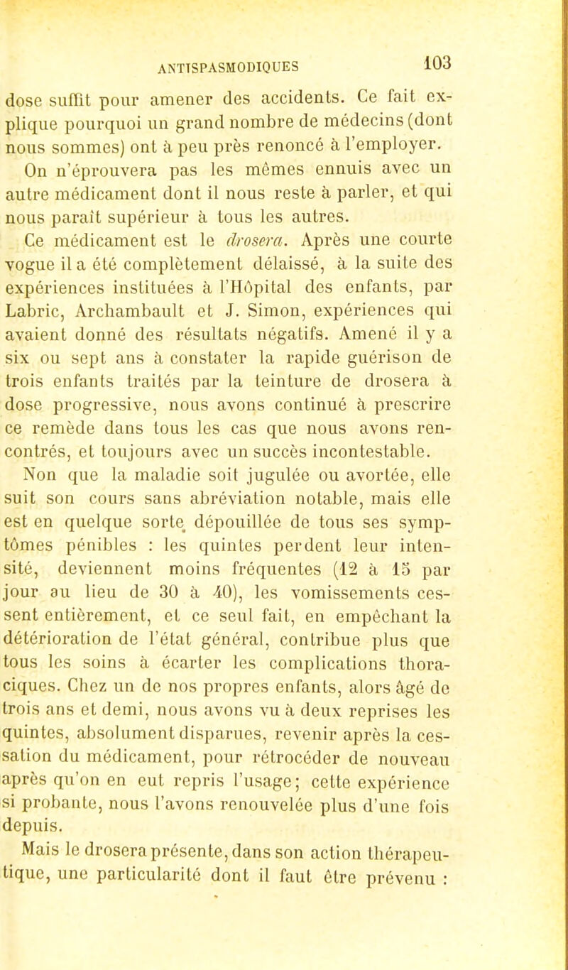 dose suffit pour amener des accidents. Ce fait ex- plique pourquoi un grand nombre de médecins (dont nous sommes) ont à peu près renoncé à l'employer. On n'éprouvera pas les mêmes ennuis avec un autre médicament dont il nous reste à parler, et qui nous parait supérieur à tous les autres. Ce médicament est le drosera. Après une courte vogue il a été complètement délaissé, à la suite des expériences instituées à l'Hôpital des enfants, par Labric, Archambault et J. Simon, expériences qui avaient donné des résultats négatifs. Amené il y a six ou sept ans à constater la rapide guérison de trois enfants traités par la teinture de drosera à dose progressive, nous avons continué à prescrire ce remède dans tous les cas que nous avons ren- contrés, et toujours avec un succès incontestable. Non que la maladie soit jugulée ou avortée, elle suit son cours sans abréviation notable, mais elle est en quelque sorte dépouillée de tous ses symp- tômes pénibles : les quintes perdent leur inten- sité, deviennent moins fréquentes (12 à 15 par jour au lieu de 30 à 40), les vomissements ces- sent entièrement, et ce seul fait, en empêchant la détérioration de l'état général, contribue plus que tous les soins à écarter les complications thora- ciques. Chez un de nos propres enfants, alors âgé de trois ans et demi, nous avons vu à deux reprises les quintes, absolument disparues, revenir après la ces- sation du médicament, pour rétrocéder de nouveau après qu'on en eut repris l'usage; cette expérience si probante, nous l'avons renouvelée plus d'une fois depuis. Mais le drosera présente, dans son action thérapeu- tique, une particularité dont il faut être prévenu :