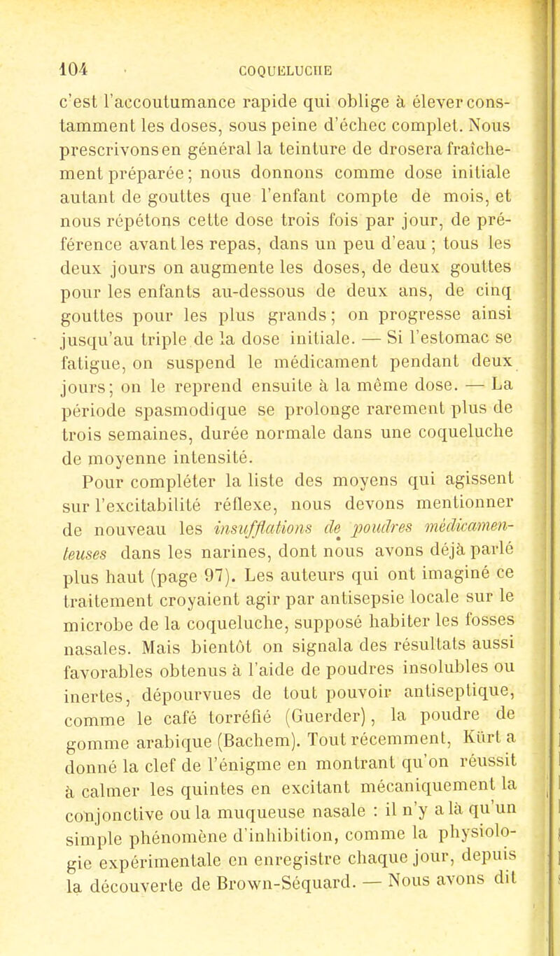 c'est l'accoutumance rapide qui oblige à élever cons- tamment les doses, sous peine d'échec complet. Nous prescrivons en général la teinture de drosera fraîche- ment préparée ; nous donnons comme dose initiale autant de gouttes que l'enfant compte de mois, et nous répétons cette dose trois fois par jour, de pré- férence avant les repas, dans un peu d'eau ; tous les deux jours on augmente les doses, de deux gouttes pour les enfants au-dessous de deux ans, de cinq gouttes pour les plus grands ; on progresse ainsi jusqu'au triple de la dose initiale. — Si l'estomac se fatigue, on suspend le médicament pendant deux jours; on le reprend ensuite à la même dose. — La période spasmodique se prolonge rarement plus de trois semaines, durée normale dans une coqueluche de moyenne intensité. Pour compléter la liste des moyens qui agissent sur l'excitabilité réflexe, nous devons mentionner de nouveau les insufflations de poudres médicamen- teuses dans les narines, dont nous avons déjà parlé plus haut (page 97). Les auteurs qui ont imaginé ce traitement croyaient agir par antisepsie locale sur le microbe de la coqueluche, supposé habiter les fosses nasales. Mais bientôt on signala des résultats aussi favorables obtenus à l'aide de poudres insolubles ou inertes, dépourvues de tout pouvoir antiseptique, comme le café torréfié (Guerder), la poudre de gomme arabique (Bachem). Tout récemment, Kurt a donné la clef de l'énigme en montrant qu'on réussit à calmer les quintes en excitant mécaniquement la conjonctive ou la muqueuse nasale : il n'y a là qu'un simple phénomène d'inhibition, comme la physiolo- gie expérimentale en enregistre chaque jour, depuis la découverte de Brown-Séquard. — Nous avons dit