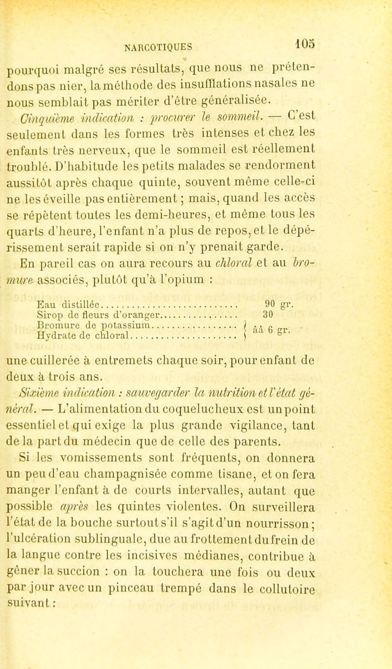 NARCOTIQUES pourquoi malgré ses résultats, que nous ne préten- dons pas nier, la méthode des insufflations nasales ne nous semblait pas mériter d'être généralisée. Cinquième indication : procurer le sommeil. — C'est seulement dans les formes très intenses et chez les enfants très nerveux, que le sommeil est réellement troublé. D'habitude les petits malades se rendorment aussitôt après chaque quinte, souvent même celle-ci ne les éveille pas entièrement ; mais, quand les accès se répètent toutes les demi-heures, et même tous les quarts d'heure, l'enfant n'a plus de repos, et le dépé- rissement serait rapide si on n'y prenait garde. En pareil cas on aura recours au chloral et au bro- mure associés, plutôt qu'à l'opium : Eau distillée 90 gr. Sirop de fleurs d'oranger 30 Bromure de potassium ) g „r Hydrate de chloral ) ° une cuillerée à entremets chaque soir, pour enfant de deux à trois ans. Sixième indication : sauvegarder la nutrition et l'état gé- néral. — L'alimentation du coquelucheux est unpoint essentiel et qui exige la plus grande vigilance, tant delà part du médecin que de celle des parents. Si les vomissements sont fréquents, on donnera un peu d'eau champagnisée comme tisane, et on fera manger l'enfant à de courts intervalles, autant que possible après les quintes violentes. On surveillera l'état de la bouche surtout s'il s'agit d'un nourrisson; l'ulcération sublinguale, due au frottementdufrein de la langue contre les incisives médianes, contribue à gêner la succion : on la touchera une fois ou deux par jour avec un pinceau trempé dans le collutoire suivant :