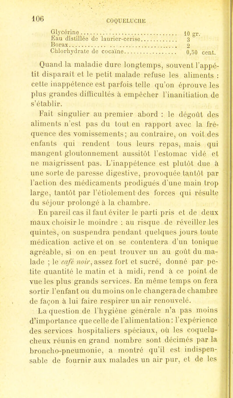 Glycérine Eau distillée de laurier-cerise Borax Chlorhydrate de cocaïne 10 gr. 3 2 0,50 cent. Quand la maladie dure longtemps, souvent l'appé- tit disparaît et le petit malade refuse les aliments : cette inappétence est parfois telle qu'on éprouve les plus grandes difficultés à empêcher l'inanitiation de s'établir. Fait singulier au premier abord : le dégoût des aliments n'est pas du tout en rapport avec la fré- quence des vomissements; au contraire, on voit des enfants qui rendent tous leurs repas, mais qui mangent gloutonnement aussitôt l'estomac vidé et ne maigrissent pas. L'inappétence est plutôt due à une sorte de paresse digestive, provoquée tantôt par l'action des médicaments prodigués d'une main trop large, tantôt par l'étiolement des forces qui résulte du séjour prolongé à la chambre. En pareil cas il faut éviter le parti pris et de deux maux choisir le moindre : au risque de réveiller les quintes, on suspendra pendant quelques jours toute médication active et on se contentera d'un tonique agréable, si on en peut trouver un au goût du ma- lade ; le café noir, assez fort et sucré, donné par pe- tite quantité le matin et à midi, rend à ce point de vue les plus grands services. En même temps on fera sortir l'enfant ou dumoins onle changerade chambre de façon à lui faire respirer un air renouvelé. La question de l'hygiène générale n'a pas moins d'importance que celle de l'alimentation: l'expérience des services hospitaliers spéciaux, où les coquelu- cheux réunis en grand nombre sont décimés par la broncho-pneumonie, a montré qu'il est indispen- sable de fournir aux malades un air pur, et de les