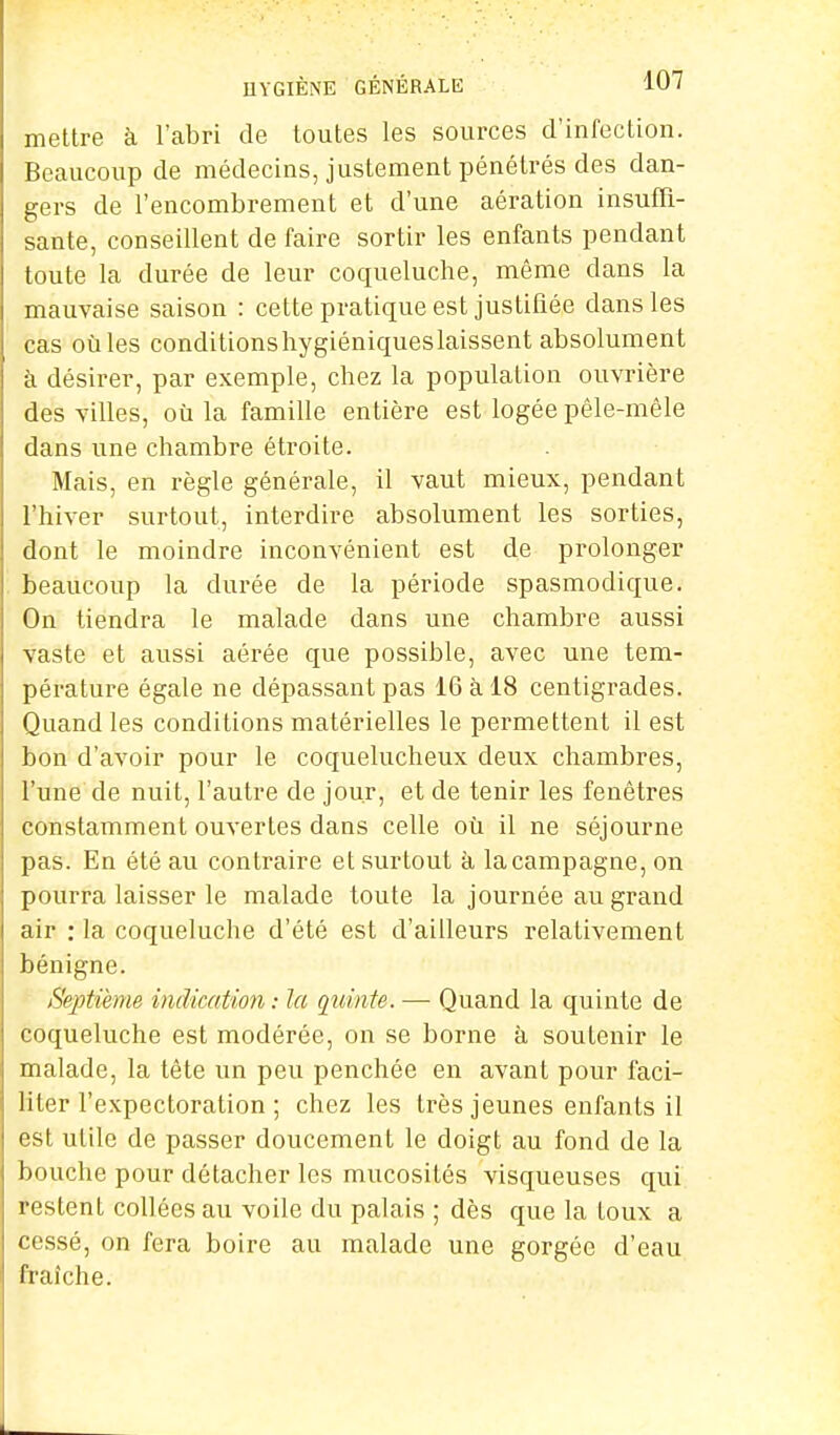 mettre à l'abri de toutes les sources d'infection. Beaucoup de médecins, justement pénétrés des dan- gers de l'encombrement et d'une aération insuffi- sante, conseillent de faire sortir les enfants pendant toute la durée de leur coqueluche, même clans la mauvaise saison : cette pratique est justifiée dans les cas oùles conditionshygiéniqueslaissent absolument à désirer, par exemple, chez la population ouvrière des villes, où la famille entière est logée pêle-mêle dans une chambre étroite. Mais, en règle générale, il vaut mieux, pendant l'hiver surtout, interdire absolument les sorties, dont le moindre inconvénient est de prolonger beaucoup la durée de la période spasmodique. On tiendra le malade dans une chambre aussi vaste et aussi aérée que possible, avec une tem- pérature égale ne dépassant pas 16 à 18 centigrades. Quand les conditions matérielles le permettent il est bon d'avoir pour le coquelucheux deux chambres, l'une de nuit, l'autre de jour, et de tenir les fenêtres constamment ouvertes dans celle où il ne séjourne pas. En été au contraire et surtout à la campagne, on pourra laisser le malade toute la journée au grand air : la coqueluche d'été est d'ailleurs relativement bénigne. Septième indication : la quinte. — Quand la quinte de coqueluche est modérée, on se borne à soutenir le malade, la tête un peu penchée en avant pour faci- liter l'expectoration ; chez les très jeunes enfants il est utile de passer doucement le doigt au fond de la bouche pour détacher les mucosités visqueuses qui restent collées au voile du palais ; dès que la toux a cessé, on fera boire au malade une gorgée d'eau fraîche.