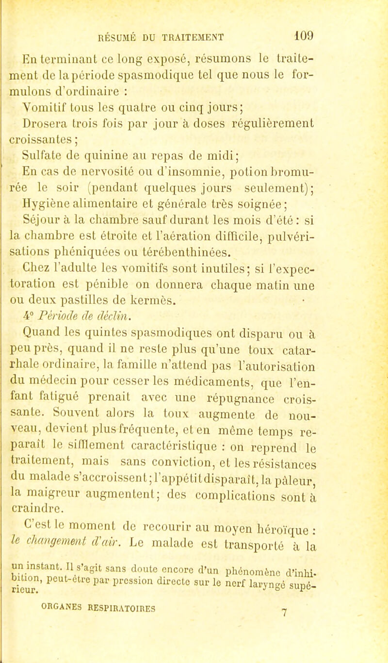 En terminant ce long exposé, résumons le traite- ment de la période spasmodique tel que nous le for- mulons d'ordinaire : Vomitif tous les quatre ou cinq jours; Drosera trois fois par jour à doses régulièrement croissantes ; Sulfate de quinine au repas de midi; En cas de nervosité ou d'insomnie, potion bromu- rée le soir (pendant quelques jours seulement); Hygiène alimentaire et générale très soignée; Séjour à la chambre sauf durant les mois d'été : si la chambre est étroite et l'aération difficile, pulvéri- sations phéniquées ou térébenthinées. Chez l'adulte les vomitifs sont inutiles; si l'expec- toration est pénible on donnera chaque matin une ou deux pastilles de kermès. A Période de déclin. Quand les quintes spasmodiques ont disparu ou à peu près, quand il ne reste plus qu'une toux catar- rhale ordinaire, la famille n'attend pas l'autorisation du médecin pour cesser les médicaments, que l'en- fant fatigué prenait avec une répugnance crois- sante. Souvent alors la toux augmente de nou- veau, devient plus fréquente, et en même temps re- parait le sifflement caractéristique : on reprend le traitement, mais sans conviction, et les résistances du malade s'accroissent ; l'appétitdisparaît, la pâleur, la maigreur augmentent; des complications sont à craindre. C'est le moment de recourir au moyen héroïque : le changement d'air. Le malade est transporté à la un instant - H s'agit sans doute encore d'un phénomène d'inhi- DUion, peut-être par pression directe sur le nerf laryngé suné- rieur. J ° ou^i, ORGANES RESPIRATOIRES -,