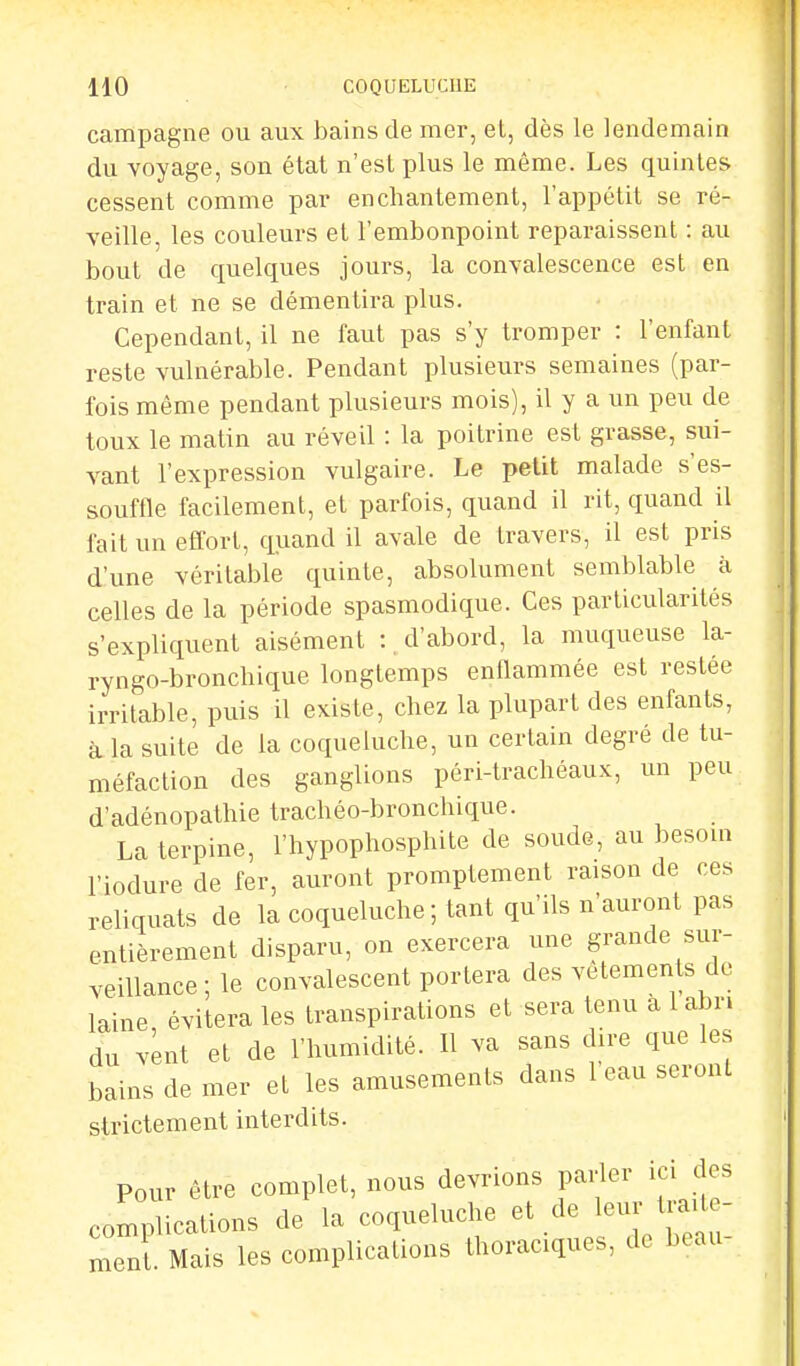 campagne ou aux bains de mer, et, dès le lendemain du voyage, son état n'est plus le même. Les quintes cessent comme par enchantement, l'appétit se ré- veille, les couleurs et l'embonpoint reparaissent : au bout de quelques jours, la convalescence est en train et ne se démentira plus. Cependant, il ne faut pas s'y tromper : l'enfant reste vulnérable. Pendant plusieurs semaines (par- fois même pendant plusieurs mois), il y a un peu de toux le matin au réveil : la poitrine est grasse, sui- vant l'expression vulgaire. Le petit malade s'es- souffle facilement, et parfois, quand il rit, quand il fait un effort, quand il avale de travers, il est pris d'une véritable quinte, absolument semblable à celles de la période spasmodique. Ces particularités s'expliquent aisément :, d'abord, la muqueuse la- ryngo-bronchique longtemps enflammée est restée irritable, puis il existe, chez la plupart des enfants, à la suite de la coqueluche, un certain degré de tu- méfaction des ganglions péri-trachéaux, un peu d'adénopathie trachéo-bronchique. La terpine, l'hypophosphite de soude, au besoin l'iodure de fer, auront promptement raison de ces reliquats de la coqueluche ; tant qu'ils n'auront pas entièrement disparu, on exercera une grande sur- veillance ; le convalescent portera des vêtements de laine évitera les transpirations et sera tenu a 1 abri dn vent et de l'humidité. Il va sans dire que les bains de mer et les amusements dans 1 eau seront strictement interdits. Pour être complet, nous devrions parler ici «les complications de la coqueluche et de leur Ira - men . Mais les complications thoraciques, de beau-