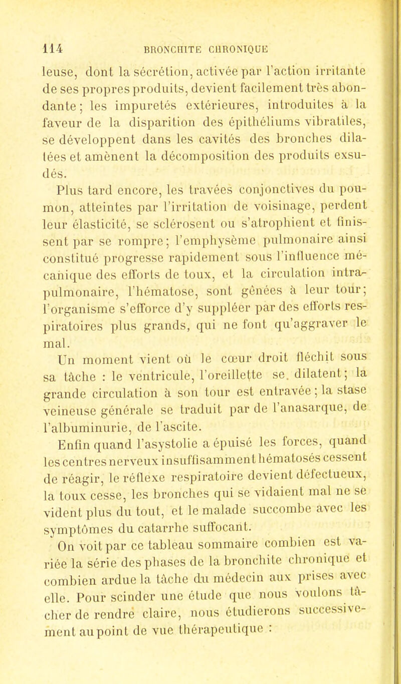 leuse, dont la sécrétion, activée par l'action irritante de ses propres produits, devient facilement très abon- dante ; les impuretés extérieures, introduites à la faveur de la disparition des épithéliums vibratiles, se développent dans les cavités des bronches dila- lées et amènent la décomposition des produits exsu- dés. Plus tard encore, les travées conjonctives du pou- mon, atteintes par l'irritation de voisinage, perdent leur élasticité, se sclérosent ou s'atrophient et finis- sent par se rompre; l'emphysème pulmonaire ainsi constitué progresse rapidement sous l'influence mé- canique des efforts de toux, et la circulation intra- pulmonaire, l'hématose, sont gênées à leur tour; l'organisme s'efforce d'y suppléer par des efforts res- piratoires plus grands, qui ne font qu'aggraver le mal. Un moment vient où le cœur droit fléchit sous sa tâche : le ventricule, l'oreillette se. dilatent; la grande circulation à son tour est entravée ; la stase veineuse générale se traduit par de l'anasarque, de l'albuminurie, de l'ascite. Enfin quand l'asystolie a épuisé les forces, quand les centres nerveux insuffisamment hématosés cessent de réagir, le réflexe respiratoire devient défectueux, la toux cesse, les bronches qui se vidaient mal ne se vident plus du tout, et le malade succombe avec les symptômes du catarrhe suffocant. On voit par ce tableau sommaire combien est va- riée la série des phases de la bronchite chronique et combien ardue la tache du médecin aux prises avec elle. Pour scinder une étude que nous voulons tâ- cher de rendre claire, nous étudierons successive- ment aupoint de vue thérapeutique :