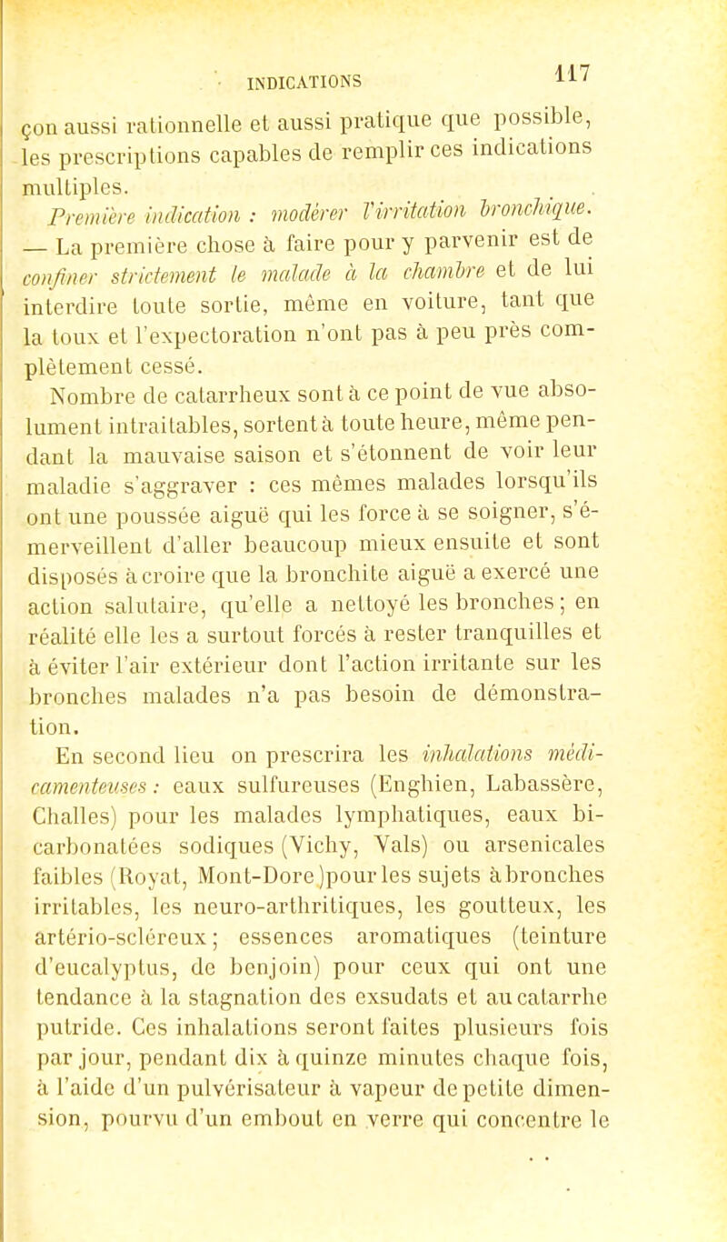 • INDICATIONS LL' çon aussi rationnelle et aussi pratique que possible, les prescriptions capables de remplir ces indications multiples. Première indication : modérer Virritation bronchique. — La première chose à faire pour y parvenir est de confiner strictement le malade à la chambre et de lui interdire toute sortie, même en voiture, tant que la toux et l'expectoration n'ont pas à peu près com- plètement cessé. Nombre de calarrheux sont à ce point de vue abso- lument intraitables, sortent à toute heure, même pen- dant la mauvaise saison et s'étonnent de voir leur maladie s'aggraver : ces mêmes malades lorsqu'ils ont une poussée aiguë qui les force à se soigner, s'é- merveillent d'aller beaucoup mieux ensuite et sont disposés à croire que la bronchite aiguë a exercé une action salutaire, qu'elle a nettoyé les bronches ; en réalité elle les a surtout forcés à rester tranquilles et à éviter l'air extérieur dont l'action irritante sur les bronches malades n'a pas besoin de démonstra- tion. En second lieu on prescrira les inhalations médi- camenteuses : eaux sulfureuses (Enghien, Labassère, Challes) pour les malades lymphatiques, eaux bi- carbonatées sodiques (Vichy, Vais) ou arsenicales faibles (Royat, Mont-Dore)pourles sujets àbronches irritables, les neuro-arthritiques, les goutteux, les artério-scléreux ; essences aromatiques (teinture d'eucalyptus, de benjoin) pour ceux qui ont une tendance à la stagnation des exsudats et au catarrhe putride. Ces inhalations seront faites plusieurs fois par jour, pendant dix à quinze minutes chaque fois, à l'aide d'un pulvérisateur à vapeur de petite dimen- sion, pourvu d'un embout en verre qui concentre le