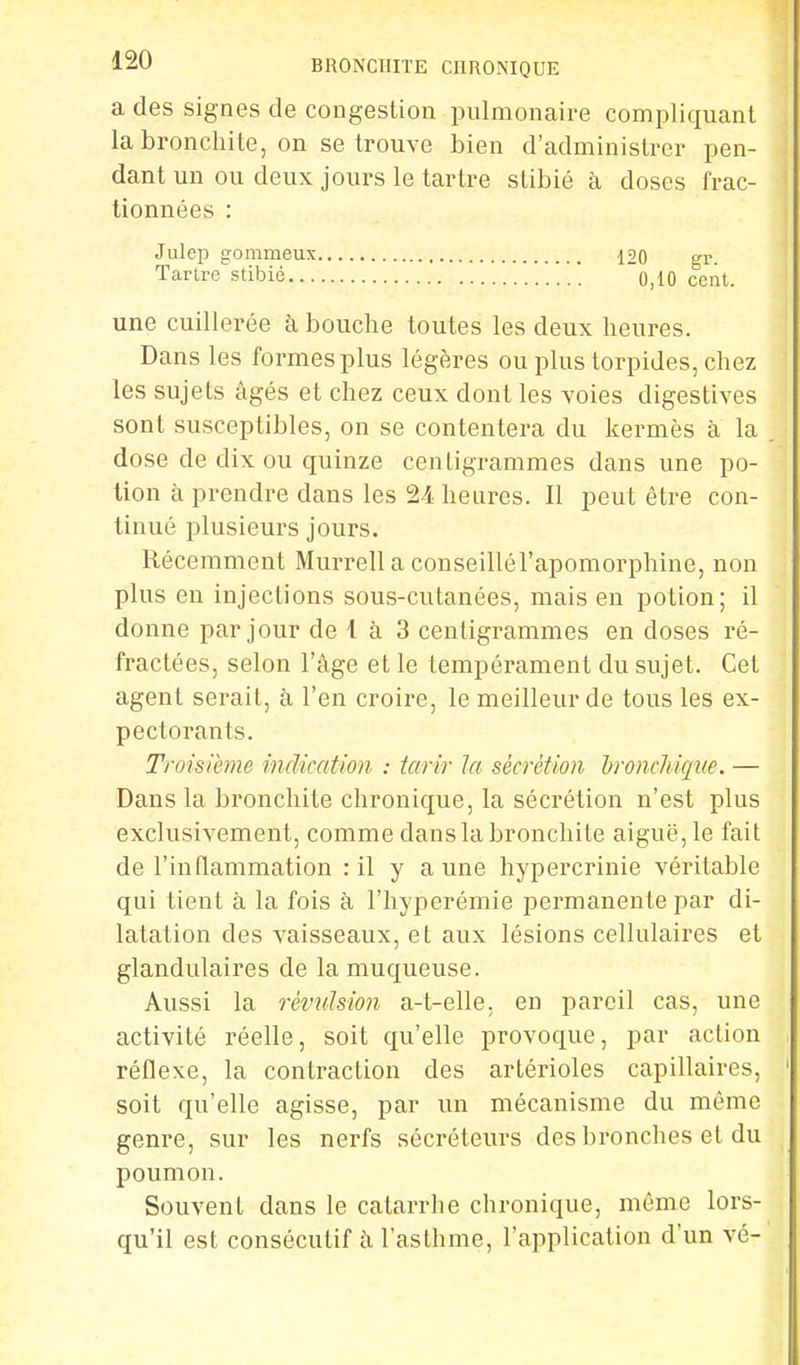 a des signes de congestion pulmonaire compliquant la bronchite, on se trouve bien d'administrer pen- dant un ou deux jours le tartre slibié à doses frac- tionnées : Julep gommeux 120 gr. Tarlre'stibié [ _\ ~0,10 cent. une cuillerée à bouche toutes les deux heures. Dans les formes plus légères ou plus torpides, chez les sujets âgés et chez ceux dont les voies digestives sont susceptibles, on se contentera du kermès à la dose de dix ou quinze centigrammes dans une po- tion à prendre dans les 24 heures. Il peut être con- tinué plusieurs jours. Récemment Murrella conseillél'apomorphine, non plus en injections sous-cutanées, mais en potion; il donne par jour de 1 à 3 centigrammes en doses ré- fractées, selon l'âge et le tempérament du sujet. Cet agent serait, à l'en croire, le meilleur de tous les ex- pectorants. Troisième indication : tarir ta sécrétion bronchique. — Dans la bronchite chronique, la sécrétion n'est plus exclusivement, comme dans la bronchite aiguë, le fait de l'inflammation : il y aune hypercrinie véritable qui tient à la fois à l'hyperémie permanente par di- latation des vaisseaux, et aux lésions cellulaires et glandulaires de la muqueuse. Aussi la révulsion a-t-elle. en pareil cas, une activité réelle, soit qu'elle provoque, par action réflexe, la contraction des artérioles capillaires, soit qu'elle agisse, par un mécanisme du même genre, sur les nerfs sécréteurs des bronches et du poumon. Souvent dans le catarrhe chronique, même lors- qu'il est consécutif â l'asthme, l'application d'un vé-