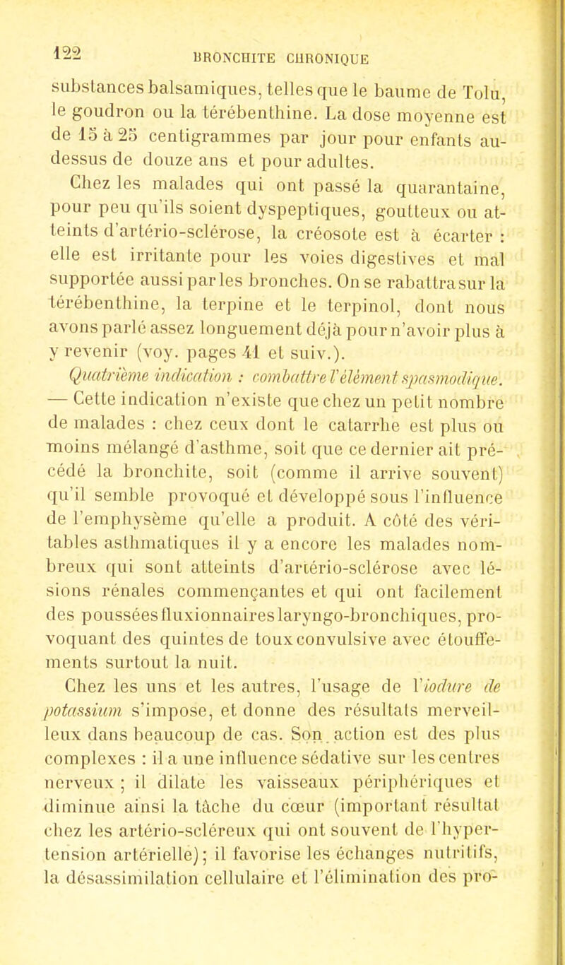 substances balsamiques, telles que le baume de Tolu, le goudron ou la térébenthine. La dose moyenne est de 15 à 25 centigrammes par jour pour enfants au- dessus de douze ans et pour adultes. Chez les malades qui ont passé la quarantaine, pour peu qu'ils soient dyspeptiques, goutteux ou at- teints d'artério-sclérose, la créosote est à écarter: elle est irritante pour les voies digestives et mal supportée aussi parles bronches. On se rabattra sur la térébenthine, la terpine et le terpinol, dont nous avons parlé assez longuement déjà pour n'avoir plus à y revenir (voy. pages 41 et suiv.). Quatrième indication : combattre l'élément sjmsmodiqiœ. — Cette indication n'existe que chez un petit nombre de malades : chez ceux dont le catarrhe est plus ou moins mélangé d'asthme, soit que ce dernier ait pré- cédé la bronchite, soit (comme il arrive souvent) qu'il semble provoqué et développé sous l'influence de l'emphysème qu'elle a produit. A côté des véri- tables asthmatiques il y a encore les malades nom- breux qui sont atteints d'artério-sclérose avec lé- sions rénales commençantes et qui ont facilement des pousséesiluxionnaireslaryngo-bronchiques, pro- voquant des quintes de touxconvulsive avec étoufl'e- ments surtout la nuit. Chez les uns et les autres, l'usage de Yiodure de potassium s'impose, et donne des résultats merveil- leux dans beaucoup de cas. Son action est des plus complexes : M a une influence sédative sur les centres nerveux ; il dilate les vaisseaux périphériques et diminue ainsi la tâche du cœur (important résultat chez les artério-scléreux qui ont souvent de l'hyper- tension artérielle); il favorise les échanges nutritifs, la désassimilation cellulaire et l'élimination des pro-