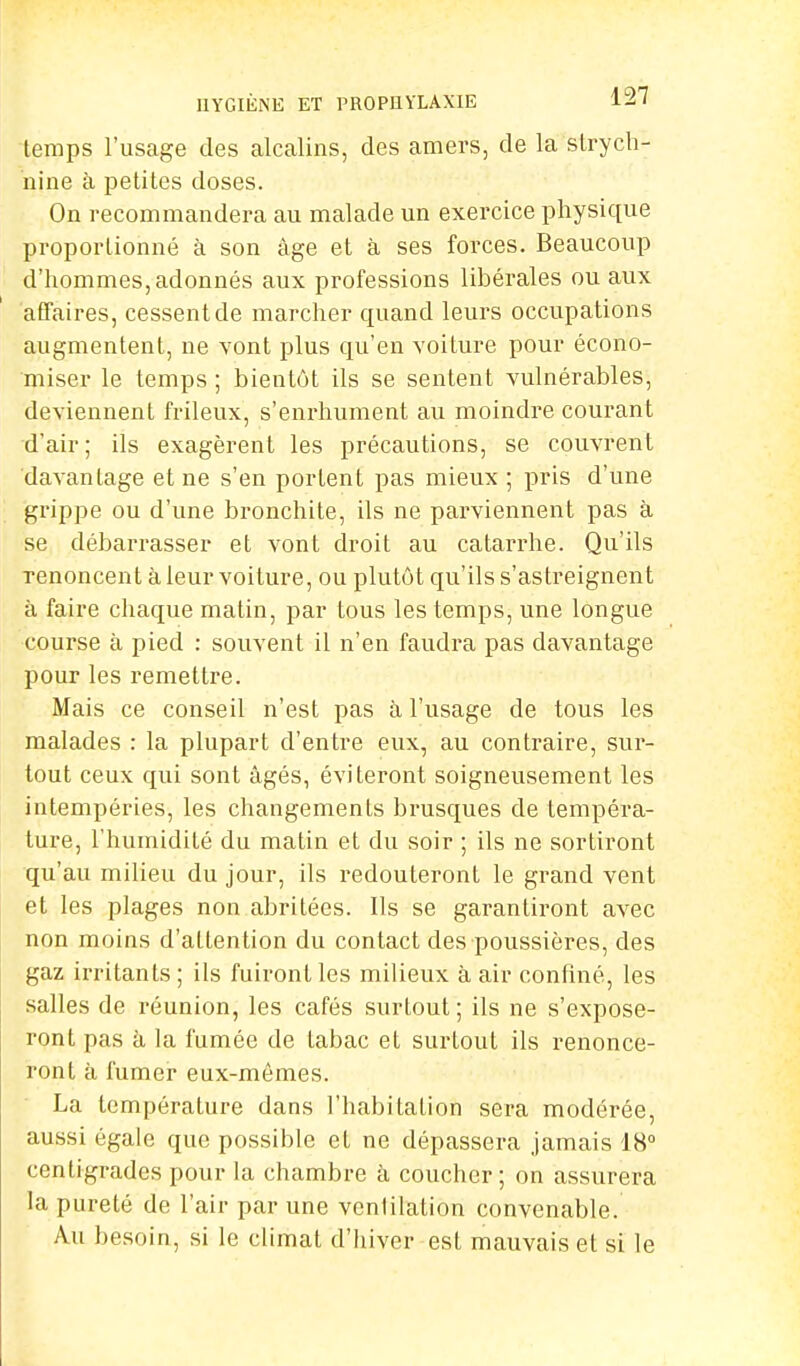 HYGIÈNE ET PROPHYLAXIE li' temps l'usage des alcalins, des amers, de la strych- nine à petites doses. On recommandera au malade un exercice physique proportionné à son âge et à ses forces. Beaucoup d'hommes,adonnés aux professions libérales ou aux affaires, cessent de marcher quand leurs occupations augmentent, ne vont plus qu'en voiture pour écono- miser le temps ; bientôt ils se sentent vulnérables, deviennent frileux, s'enrhument au moindre courant d'air; ils exagèrent les précautions, se couvrent davantage et ne s'en portent pas mieux ; pris d'une grippe ou d'une bronchite, ils ne parviennent pas à se débarrasser et vont droit au catarrhe. Qu'ils Tenoncent à leur voiture, ou plutôt qu'ils s'astreignent à faire chaque matin, par tous les temps, une longue course à pied : souvent il n'en faudra pas davantage pour les remettre. Mais ce conseil n'est pas à l'usage de tous les malades : la plupart d'entre eux, au contraire, sur- tout ceux qui sont âgés, éviteront soigneusement les intempéries, les changements brusques de tempéra- ture, l'humidité du matin et du soir ; ils ne sortiront qu'au milieu du jour, ils redouteront le grand vent et les plages non abritées. Ils se garantiront avec non moins d'attention du contact des poussières, des gaz irritants ; ils fuiront les milieux à air confiné, les salles de réunion, les cafés surtout ; ils ne s'expose- ront pas à la fumée de tabac et surtout ils renonce- ront à fumer eux-mêmes. La température dans l'habitation sera modérée, aussi égale que possible et ne dépassera jamais 18° centigrades pour la chambre à coucher; on assurera la pureté de l'air par une ventilation convenable. Au besoin, si le climat d'hiver est mauvais et si le