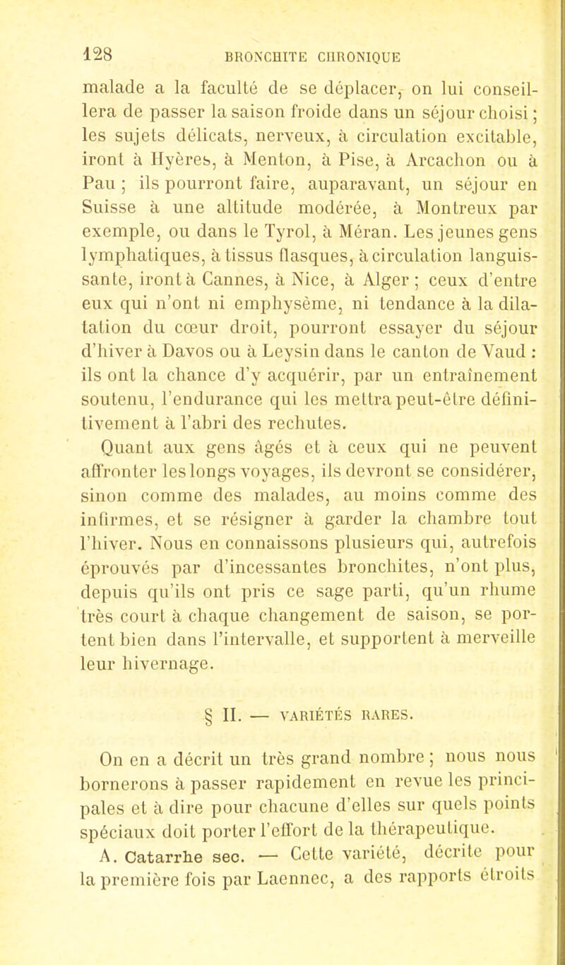 malade a la faculté cle se déplacer, on lui conseil- lera de passer la saison froide dans un séjour choisi ; les sujets délicats, nerveux, à circulation excitable, iront à Hyères, à Menton, à Pise, à Arcachon ou à Pau ; ils pourront faire, auparavant, un séjour en Suisse à une altitude modérée, à Monlreux par exemple, ou dans le Tyrol, à Méran. Les jeunes gens lymphatiques, à tissus flasques, à circulation languis- sante, iront à Cannes, à Nice, à Alger; ceux d'entre eux qui n'ont ni emphysème, ni tendance à la dila- tation du cœur droit, pourront essayer du séjour d'hiver à Davos ou à Leysin dans le canton cle Vaud : ils ont la chance d'y acquérir, par un entraînement soutenu, l'endurance qui les mettra peut-être défini- tivement à l'abri des rechutes. Quant aux gens âgés et à ceux qui ne peuvent affronter les longs voyages, ils devront se considérer, sinon comme des malades, au moins comme des infirmes, et se résigner à garder la chambre tout l'hiver. Nous en connaissons plusieurs qui, autrefois éprouvés par d'incessantes bronchites, n'ont plus, depuis qu'ils ont pris ce sage parti, qu'un rhume très court à chaque changement de saison, se por- tent bien dans l'intervalle, et supportent à merveille leur hivernage. § II. — VARIÉTÉS RARES. On en a décrit un très grand nombre ; nous nous bornerons à passer rapidement en revue les princi- pales et à dire pour chacune d'elles sur quels points spéciaux doit porter l'effort de la thérapeutique. A. Catarrhe sec. — Cette variété, décrite pour la première fois par Laennec, a des rapports étroits