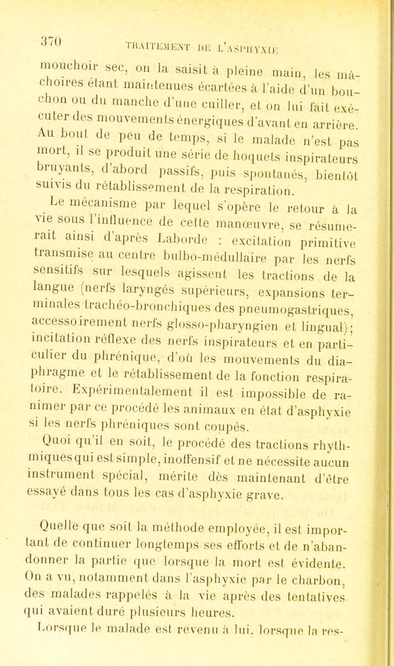 mouchoir sec, on la saisit à pleine main, les mâ- choires étant maintenues écartées à l'aide d'un bou- chon ou du manche d'une cuiller, et on lui fait exé- cuter des mouvements énergiques d'avant en arrière Au bout de peu de temps, si le malade n'est pas mort, il se produit une série de hoquets inspirateurs bruyants, d'abord passifs, puis spontanés, bientôt suivis du rétablissement de la respiration. Le mécanisme par lequel s'opère le retour à la vie sous l'influence de cette manœuvre, se résume- rait ainsi d'après Laborde : excitation primitive transmise au centre bulbo-médullaire par les nerfs sensitifs sur lesquels agissent les tractions de la langue (nerfs laryngés supérieurs, expansions ter- minales trachéo-bronchiques des pneumogastriques, accessoirement nerfs glosso-pharyngien et lingual); incitation réflexe des nerfs inspirateurs et en parti- culier du phrénique, d'où les mouvements du dia- phragme et le rétablissement de la fonction respira- toire. Expérimentalement il est impossible de ra- nimer par ce procédé les animaux en état d'asphyxie si les nerfs phréniques sont coupés. Quoi qu'il en soit, le procédé des tractions rhyth- miques qui est simple, inoffensif et ne nécessite aucun instrument spécial, mérite dès maintenant d'être essayé dans tous les cas d'asphyxie grave. Quelle que soit la méthode employée, il est impor- tant de continuer longtemps ses efforts et de n'aban- donner la partie que lorsque la mort est évidente. On a vu, notamment dans l'asphyxie par le charbon des malades rappelés à la vie après des tentatives qui avaient duré plusieurs heures. Lorsque le malade est revenu à lui. lorsque la res-