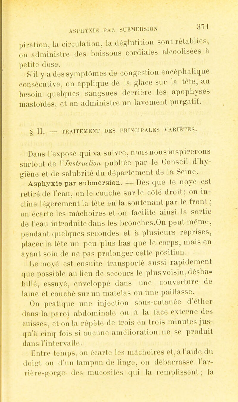 ASPHYXIE PAU SUBMERSION ûil piration, la circulation, la déglutition sont rétablies, un administre des boissons cordiales alcoolisées à petite dose. S'il y a des symptômes de congestion encéphalique consécutive, on applique de la glace sur la tête, au besoin quelques sangsues derrière les apophyses mastoïdes, et on administre un lavement purgatif. g II. — TRAITEMENT DES PRINCIPALES VARIÉTÉS. Dans l'exposé qui va suivre, nous nous inspirerons surtout de l'Instruction publiée par le Conseil d'hy- giène et de salubrité du département de la Seine. Asphyxie par submersion. — Dès que le noyé est retiré de l'eau, on le couche sur le côté droit; on in- cline légèrement la tète en la soutenant par le front : on écarLe les mâchoires et on facilite ainsi la sortie de l'eau introduite dans les bronches.On peut même, pendant quelques secondes et à plusieurs reprises, placer la tête un peu plus bas que le corps, mais en ayant soin de ne pas prolonger cette position. Le noyé est ensuite transporté aussi rapidement que possible au lieu de secours le plus voisin, désha- billé, essuyé, enveloppé dans une couverture de laine et couché sur un matelas ou une paillasse. On pratique une injection sous-cutanée d'éther dans la paroi abdominale ou à la face externe des cuisses, et on la répète de trois en trois minutes jus- qu'à cinq fois si aucune amélioration ne se produit dans l'intervalle. Entre temps, on écarte les mâchoires et, à l'aide du doigt ou d'un tampon de linge, on débarrasse l'nr- rière-gorge des mucosités qui la remplissenl : la