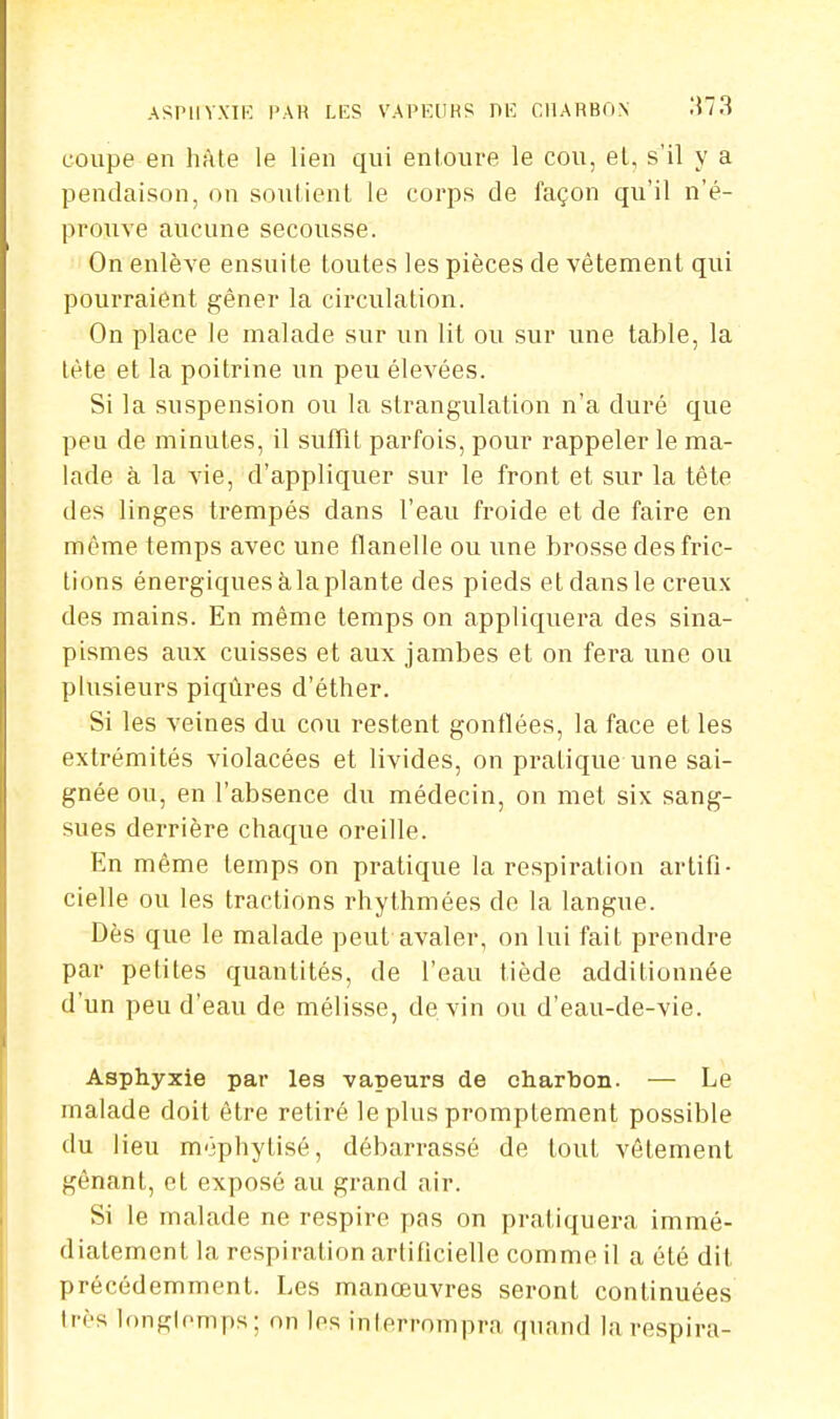 coupe en hâte le lien qui entoure le cou, et, s'il y a pendaison, on soutient le corps de façon qu'il n'é- prouve aucune secousse. On enlève ensuite toutes les pièces de vêtement qui pourraient gêner la circulation. On place le malade sur un lit ou sur une table, la tète et la poitrine un peu élevées. Si la suspension ou la strangulation n'a duré que peu de minutes, il suffît parfois, pour rappeler le ma- lade à la vie, d'appliquer sur le front et sur la tête des linges trempés dans l'eau froide et de faire en même temps avec une flanelle ou une brosse des fric- tions énergiques à la plante des pieds et dans le creux des mains. En même temps on appliquera des sina- pismes aux cuisses et aux jambes et on fera une ou plusieurs piqûres d'éther. Si les veines du cou restent gonflées, la face et les extrémités violacées et livides, on pratique une sai- gnée ou, en l'absence du médecin, on met six sang- sues derrière chaque oreille. En même temps on pratique la respiration artifi- cielle ou les tractions rhythmées de la langue. Dès que le malade peut avaler, on lui fait prendre par petites quantités, de l'eau tiède additionnée d'un peu d'eau de mélisse, de vin ou d'eau-de-vie. Asphyxie par les vapeurs de charbon. — Le malade doit être retiré le plus promptement possible du lieu méphytisé, débarrassé de tout vêtement gênant, et exposé au grand air. Si le malade ne respire pas on pratiquera immé- diatement la respiration artificielle comme il a été dit précédemment. Les manœuvres seront continuées très longtemps; on les interrompra quand la respira-