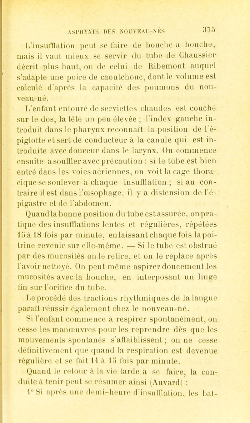 ASPHYXIE liES NOUVEAU-NÉS 3/75 L'insufflation peut se faire de bouche à bouche, mais il vaut mieux se servir du tube de Chaussier décrit plus haut, ou de celui de Ribemont auquel s'adapte une poire de caoutchouc, dont le volume est calculé d'après la capacité des poumons du nou- veau-né. L'enfant entouré de serviettes chaudes est couché sur le dos, la tête un peu élevée ; l'index gauche in- troduit dans le pharynx reconnaît la position de l'é- piglotle et sert de conducteur à la canule qui est in- troduite avec douceur dans le larynx. On commence ensuite à souffler avec précaution : si le tube est bien entré clans les voies aériennes, on voit la cage thora- cique se soulever à chaque insufflation ; si au con- traire il est dans l'œsophage, il y a distension de l'é- pigastre et de l'abdomen. Quandlabonne position du tube est assurée, on pra- tique des insufflations lentes et régulières, répétées 15 à 18 fois par minute, en laissant chaque fois lapoi- trine revenir sur elle-même. —Si le tube est obstrué par des mucosités on le retire, et on le replace après l'avoir nettoyé. On peut même aspirer doucement les mucosités avec la bouche, en interposant un linge tin sur l'orilice du tube. Le procédé des traclions rhylhmiques de la langue parait réussir également chez le nouveau-né. Si l'enfant commence à respirer spontanément, on cesse les manœuvres pour les reprendre dès que les mouvements spontanés s'affaiblissent; on ne cesse définitivement que quand la respiration est devenue régulière el se fait 11 à 15 fois par minute. Quand le retour à la vie tarde à se faire, la con- duile à tenir peut se résumer ainsi (Auvard) : l°Si après une demi^heure d'insufflation, les bal-
