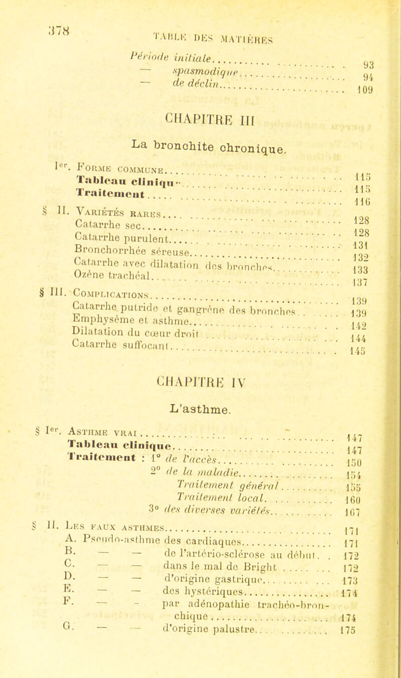 AlH W«LK DÈS MATIÈRES Période initiale ~ spasmodiqur ' ' - de déclin 109 CHAPITRE III La bronchite chronique. Iep. Forme commune Tableau cliiiiqu- JJjj Traitement H6 ! II. Variétés rares Catarrhe sec Catarrhe purulent . . . . . .^.8 Bronchorrhée séreuse J30 Catarrhe avec dilatation des bronchesm Ozène trachéal.. fff I.! / HI. Complications Catarrhe putride et gangrène des bronches139 Emphysème et asthme ,49 Dilatation du cœur droit Catarrhe suflbeanl ^ CHAPITRE IV L'asthme. § Ie''. Asthme vrai Tablean clinique j^j Traitement : 1° de l'accès [ 130 2° de la maladie 154 Traitement général ijffl Traitement local 160 3° des diverses variétés.. {$\ S II. LlîS FAUX ASTHMES JJJJ A. Pseudo-asthme des cardiaques 171 — de Partério-sclérose au début. . 172 G- — dans le mal de Brighi 172 ~ — d'origine gastrique 17J ^- — des hystériques 174 F- par adénopathie tracliéo-hron- chique 174 °- — — d'origine palustre 175