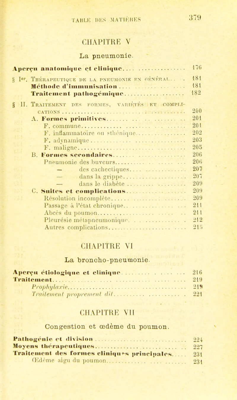 TAHI.K BBS MATH'ÎHISS ^^ CHAPITRE Y La pneumonie. Aperçu anntoiuiqiie et clinique 1 § Ier. Thérapeutique de la pneumonie en générai... . 181 Méthode d'immunisation 181 Traitement palhogéinique 182 § II. Traitement des formes, variétés et compli- cations 200 A. Formes primitives 201 F. commune 201 F. inflammatoire ou sthénique 202 F. adynamique 203 F. maligne 205 B. Formes secondaires 200 Pneumonie des buveurs 20(1 — des cachectiques 207 — dans la grippe 20! — dans le diabète 209 G. Suites et complications 209 Résolution incomplète . 209 Passage à l'état chronique 211 Abcès du poumon 211 Pleurésie motapneumoniqur 212 Autres complications 21:i CHAPITRE VI La broncho-pneumonie. Aperçu étioloi>'îqne et clinique 216 Traitement 219 Prophylaxie 219 Traitement proprement d'il 221 CHAPITRE VII Congestion et œdème du poumon. Pathotfcnie et division 224 Moyens thérapeutiques 227 Traitement des formes cliniques principales 231 Œdème aigu du poumon 231