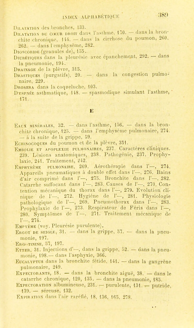 Dilatation des branches, 133. Dilatation nu cor.im droit dans l'asthme, 170. — dans la bron- chito chronique, 144. — dans la cirrhose du poumon, 2fi0, 262. — dans l'emphysème, 282. Dio?coi\ide (granules de), 155. Diurétiques dans la pleurésie, avec épanchement, 292. — dans la pneumonie, 194. Drainage de la plèvre, 313. Drastiques (purgatifs), 20. — dans la congestion pulmo- naire, 229. Drosera dans la coqueluche, 103. Dyspnée asthmatique, 148. — spasmodique simulant l'asthme, 171. E Eaux minérales, 32. — dans l'asthme, 156. — dans la bron- chite chronique, 123. — dans l'emphysème pulmonaire, 274. — à la suite de la grippe, 59. Echinocoques du poumon et de la plèvre, 331. Embolie et apoplexie pulmonaires, 237. Caractères cliniques. 239. Lésions anatomiques, 238. Pathogénie, 237. Prophy- laxie, 241. Traitement, 242. Emphysème pulmonaire, 269. Aèrothérapie dans 1'—, 274. Appareils pneumatiques à double effet dans 1'—, 276. Bains d'air comprimé dans 1'—, 275. Bronchite dans 1'—, 282. Catarrhe suffocant dans 1'—, 283. Causes de 1'—, 270. Con- tention mécanique du thorax dans 1'—, 279. Evolution cli- nique de 1'—, 272. Hygiène de 1'—, 281. Physiologie pathologique de 1'—, 269. Pneumothorax dans 1'—, 283. Prophylaxie de 1'—, 273. Respirateur do Féris dans 1'—, 280. Symptômes de 1'—. 271. Traitement mécanique de 1'—, 274. Empyème (voy. Pleurésie purulente). Ergot de seigle, 31. — dans la grippe, 37. — dans la pneu- monie, 197. Ergi'Tinine, 57, 197. EthEh, 31. Injections d'—, dans la grippe, 52. — dans la pneu- monie, 198.— dans l'asphyxie, 366. Eucalyptus dans la bronchite fétide, 141. —dans la gangrène pulmonaire, 219. Expectorants, 18. — dans la bronchite aiguë, 38. — dans le catarrhe chronique, 120, 135. — dans la pneumonie, 185. Expectoration albumineusc, 231. — purulente, 131. — putride, 139. — séreuse, 132. Expiration dans l'air raréfié, 18. 136, 165. 278.