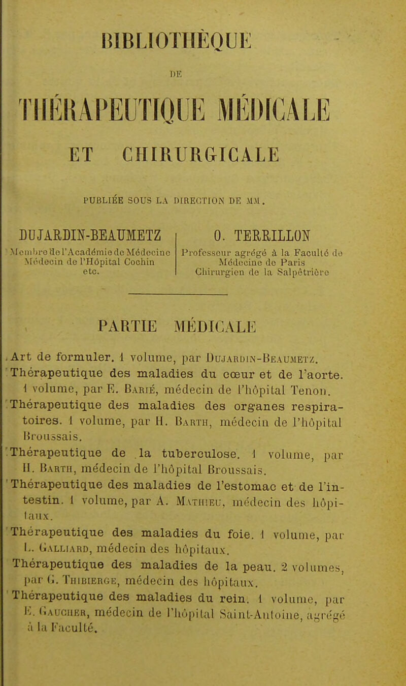 BIBLIOTHÈQUE DE rillÎKAPEUÏIÔUE MÉDICALE ET CHIRURGICALE PUBLIÉE SOUS LA DIRECTION DE MM. DDJARDIN-BEAÏÏMETZ Membre do l'Académie de Médocine Médecin de l'Hôpital Cocliin etc. 0. TEMILLON Professeur agrégé à la Faculté do Médcciue de Paris Chirurgien do la Salpètriéro PARTIE MÉDICALE Art de formuler. 1 volume, par ^ujardin-BeaUiMetz. Thérapeutique des maladies du cœur et de l'aorte. i volume, par E. Barié, médecin de l'hôpital Tenon. Thérapeutique des maladies des organes respira- toires. 1 volume, par H. Barth, médecin de l'hôpital Brouâsais. Thérapeutique de la tuberculose. 1 volume, par H. Barth, me'decin de l'hôpital Broussais. Thérapeutique des maladies de l'estomac et de l'in- testin. 1 volume, par A. Mathieu, médecin des hôpi- laux. Thérapeutique des maladies du foie. I volume, par L. Galliard, médecin des hôpitau.v. Thérapeutique des maladies de la peau. 2 volumes, i>ar (i. TiiiBiERGE, médecin des hôpitaux. Thérapeutique des maladies du rein. 1 volume, par K. (lAucuER, médecin de l'hôpital Saint-Auloiiie, ai,'rt!gé à la Faculté.