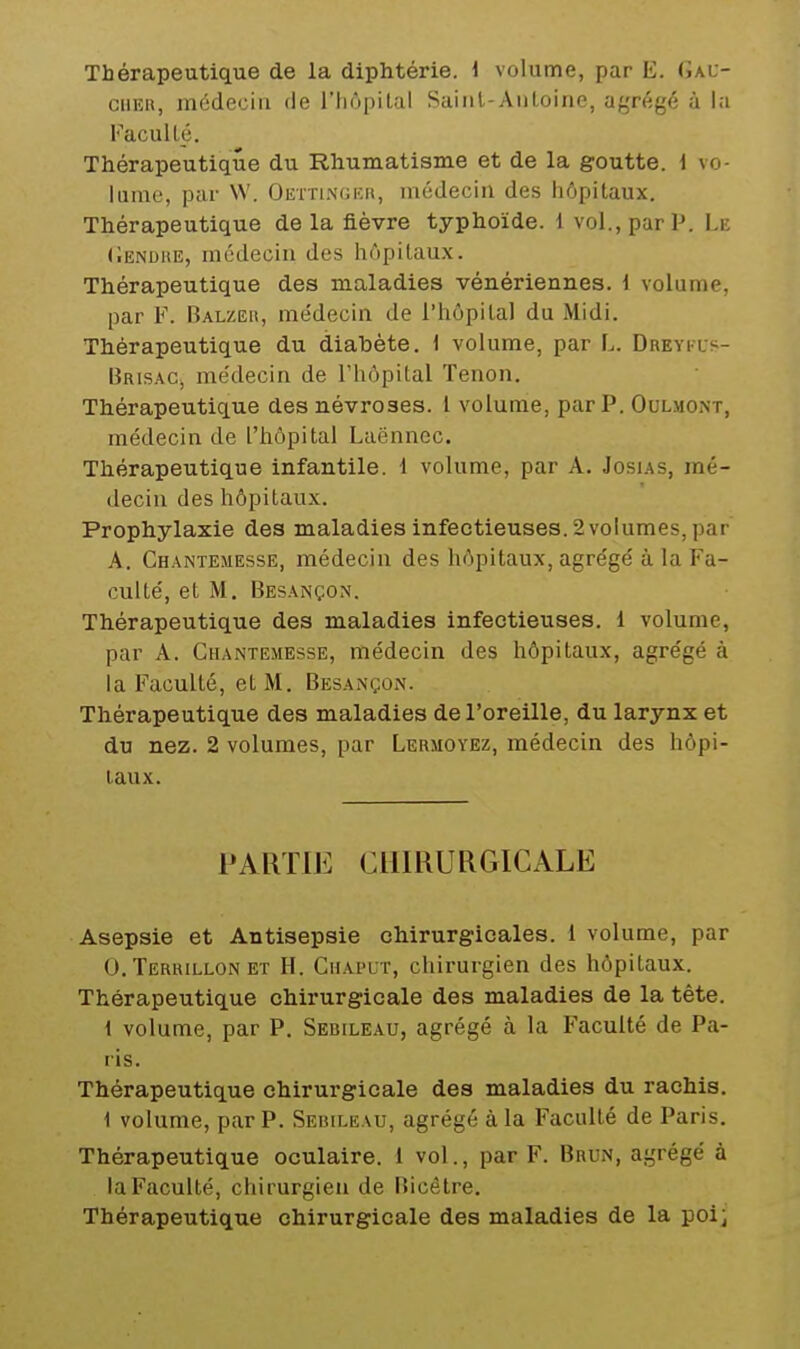 Thérapeutique de la diphtérie. 1 volume, par E. Gau- ciiEa, médecin de l'hôpital Saiiil-Anloine, agrégé à la FacuUé. Thérapeutique du Rhumatisme et de la goutte, i vo- lume, par W. Oettingeh, médecin des hôpitaux. Thérapeutique de la fièvre typhoïde. 1 vol., par P. Le (lENDiiE, médecin des hôpitaux. Thérapeutique des maladies vénériennes. 1 volume, par F. Balzeh, médecin de i'hôpilal du Midi. Thérapeutique du diabète. 1 volume, par L. DnEvias- Brisac, me'decin de l'hôpital Tenon. Thérapeutique des névroses, l volume, par P. Oulmont, médecin de l'hôpital Laënnec. Thérapeutique infantile. 1 volume, par A. Josias, mé- decin des hôpitaux. Prophylaxie des maladies infectieuses. 2 volumes, par A. Chantemesse, médecin des hôpitaux, agrégé à la Fa- culté, et M. Besançon. Thérapeutique des maladies infectieuses. 1 volume, par A. Chantemesse, médecin des hôpitaux, agrégé à la Faculté, et M. Besançon. Thérapeutique des maladies de l'oreille, du larynx et du nez. 2 volumes, par Lermoyez, médecin des hôpi- taux. PARTIE CHIRURGICALE Asepsie et Antisepsie chirurgicales. 1 volume, par 0. Terkillon ET H. Chaput, chirurgien des hôpitaux. Thérapeutique chirurgicale des maladies de la tête. 1 volume, par P. Sebileau, agrégé à la Faculté de Pa- ris. Thérapeutique chirurgicale des maladies du rachis. 1 volume, par P. Sebileau, agrégé à la Faculté de Paris. Thérapeutique oculaire. 1 vol., par F. Brun, agrégé à la Faculté, chirurgien de Bicêtre. Thérapeutique chirurgicale des maladies de la poi}