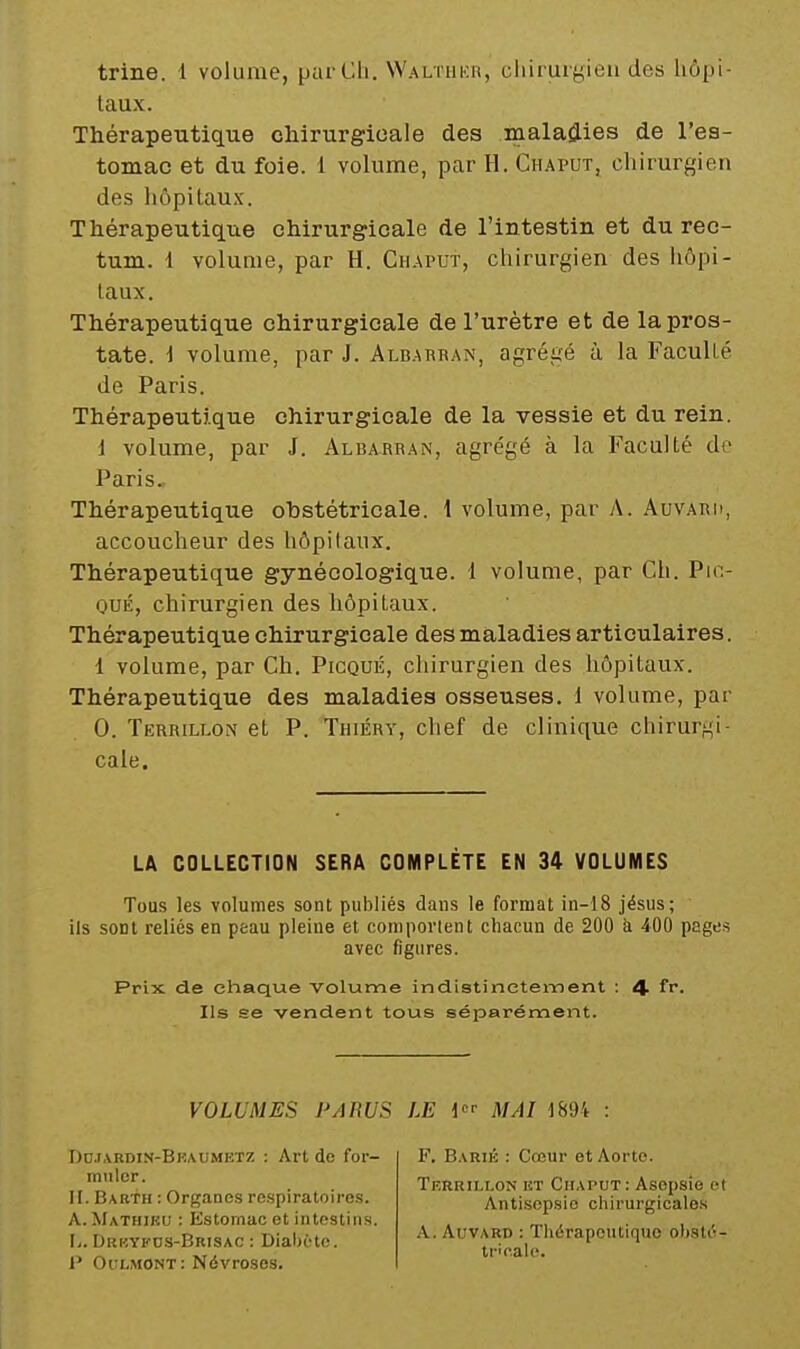 trine. 1 volume, purCli. Walthkh, cliiruiyieu des hôpi- taux. Thérapeutique chirurgioale des malaîlies de l'es- tomac et du foie. 1 volume, par H. Chaput, chirurgien des hôpitaux. Thérapeutique chirurgicale de l'intestin et du rec- tum. 1 volume, par H. Chaput, chirurgien des hôpi- taux. Thérapeutique chirurgicale de l'urètre et de la pros- tate, i volume, par J. Albabran, agrégé à la Faculté de Paris. Thérapeutique chirurgicale de la vessie et du rein. i volume, par J. Albarean, agrégé à la Faculté de Paris.. Thérapeutique obstétricale. 1 volume, par A. Auvaru, accoucheur des hôpitaux. Thérapeutique gynécologique. 1 volume, par Ch. Pin- OUÉ, chirurgien des hôpitaux. Thérapeutique chirurgicale des maladies articulaires. 1 volume, par Ch. Picqué, chirurgien des hôpitaux. Thérapeutique des maladies osseuses. 1 volume, par 0. TERRiLLOi>f et P. Thiéry, chef de clinique chirurgi- cale. LA COLLECTION SERA COMPLÈTE EN 34 VOLUMES Tous les volumes sont pubHés dans le format in-18 jésus; ils sont reliés en peau pleine et comperlent chacun de 200 à 400 pages avec figures. Prix de chaque volume indistinctement : 4- fi*. Ils se vendent tous séparément. VOLUMES PARUS LE i MAI 1894 : Do.t.vRDiN-BKAUMKTZ : Art de for- muler. II. Babth : Organes respiratoires. A. Mathiku : Kstomac et intestins. I.. Dri'.yfds-Brisac : Diabète. I' Oclmont: Névroses. F. Barik : Cœur et Aorte. Terrillon iît Chaput: Asepsie ot Antisepsie chirurgicales A. Auvard : Thérapeutique obsté- tricale.