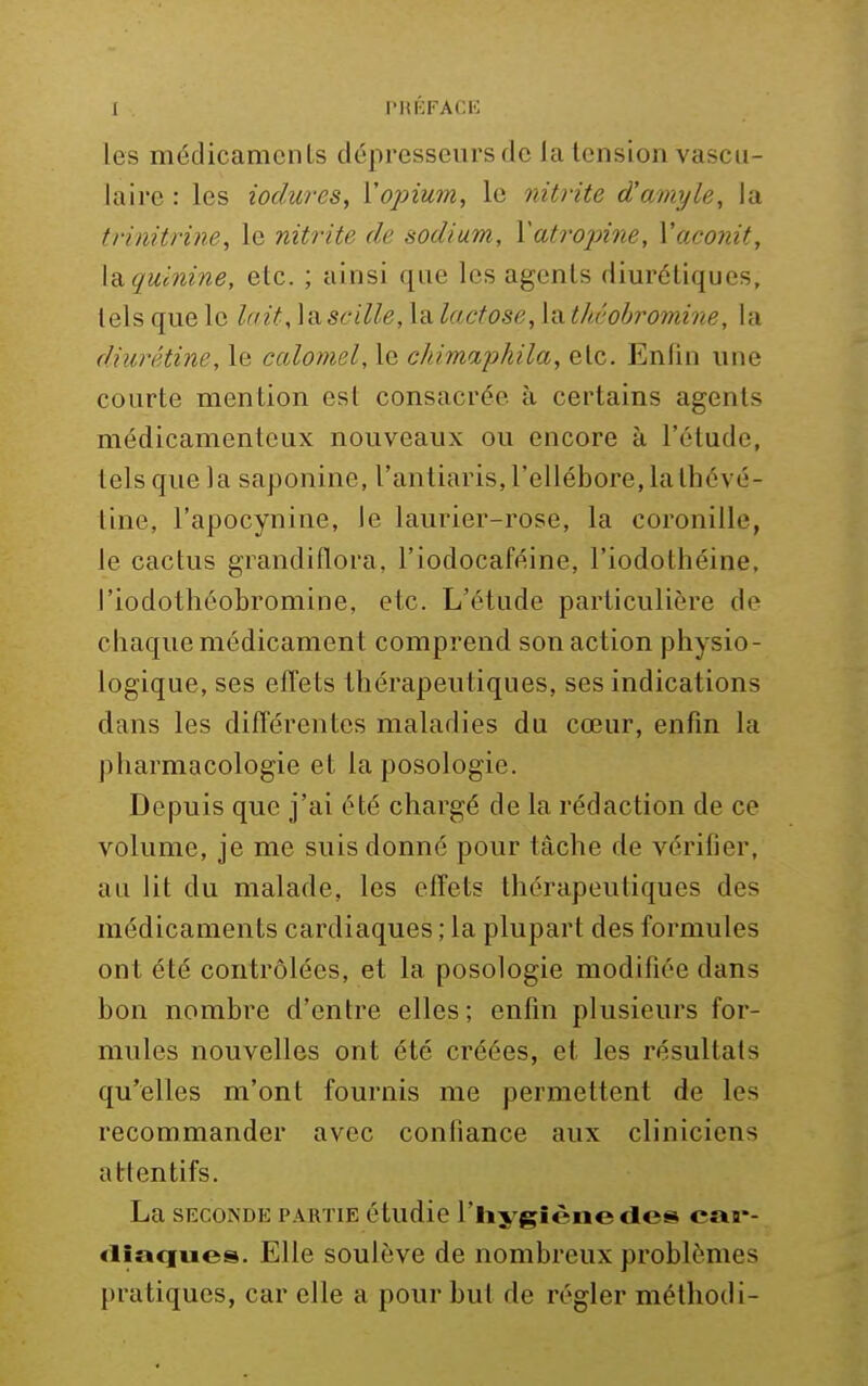 I PHKFACl'; les médicaments dépresseurs de la tension vascu- laire : les iodures, Vopium, le nitrite d'amyle, la trinitriJie, le nitrite de sodium, Vatropine, Vacoiiit, la. quinine, etc. ; ainsi que les agents dim'étiques, tels que le lait,\a.scille, la lactose, {'Athéobi^omine, la diurétine, le caloynel, le chimaj)hila, etc. Enfin une courte mention est consacrée à certains agents médicamenteux nouveaux ou encore à l'étude, tels que la saponine, l'antiaris, l'ellébore, laIhévé- tine, l'apocynine, le laurier-rose, la coronille, le cactus grandiflora, l'iodocaféine, l'iodothéine, l'iodothéobromine, etc. L'étude particulière de chaque médicament comprend son action physio- logique, ses effets thérapeutiques, ses indications dans les différentes maladies du cœur, enfin la pharmacologie et la posologie. Depuis que j'ai été chargé de la rédaction de ce volume, je me suis donné pour tâche de vérifier, au lit du malade, les effets thérapeutiques des médicaments cardiaques ; la plupart des formules ont été contrôlées, et la posologie modifiée dans bon nombre d'entre elles; enfin plusieurs for- mules nouvelles ont été créées, et les résultats qu'elles m'ont fournis me permettent de les recommander avec confiance aux cliniciens attentifs. La SECONDE PARTIE étudic l'iiygièiiedcs car- <lia<iues. Elle soulèvB de nombreux problèmes pratiques, car elle a pour but de régler méthodi-