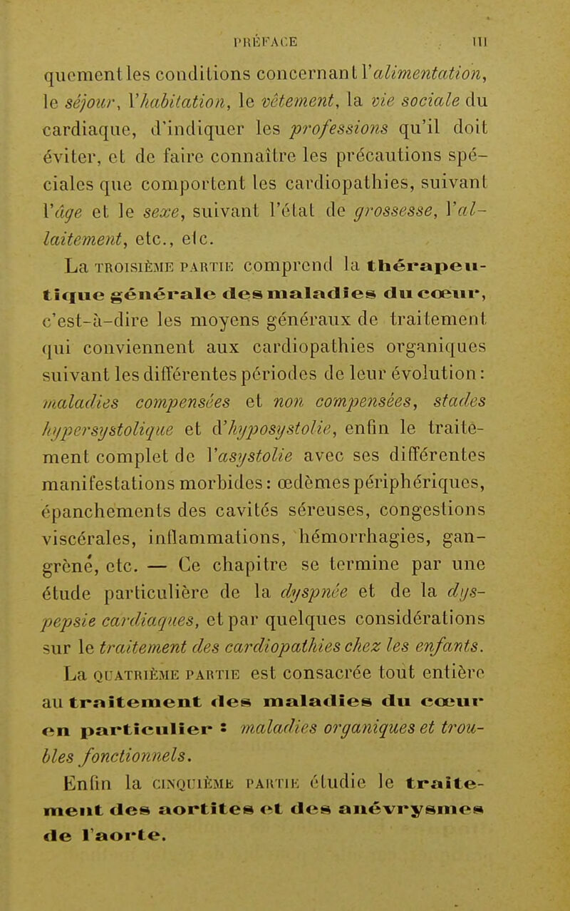 quementles conditions concernai.nlValimentatioi, le séjour, Vhabitation, le vêtement, la vie sociale du cardiaque, d'indiquer les professions qu'il doit éviter, et de faire connaître les précautions spé- ciales que comportent les cardiopathies, suivant Xâge et le sexe, suivant l'clat de grossesse, Yal- laitement, etc., elc. La TROISIÈME PARTH-: comprcnd la thérapeu- ticfue générale tles maladies ducœiii*, c'est-à-dire les moyens généraux de traitement qui conviennent aux cardiopathies organiques suivant les différentes périodes de leur évolution : maladies compensées et non compensées, stades kypersystolique et à'hyposijstolie, enfin le traite- ment complet de Vasystolie avec ses différentes manifestations morbides : œdèmes périphériques, épanchements des cavités séreuses, congestions viscérales, inflammations, hémorrhagies, gan- grène, etc. — Ce chapitre se termine par une étude particulière de la dyspnée et de la dys- pepsie cardiaques, et par quelques considérations sur le traitement des cardiopathies chez les enfants. La QUATRIÈME PARTIE cst cousacréc tout entière au traîtement des maladies du cœur en partieulîei- • maladies organiques et trou- bles fonctionnels. Enfin la cinquième partie étudie le traite- ment des aortites et des anévrysmes de l'aorte.