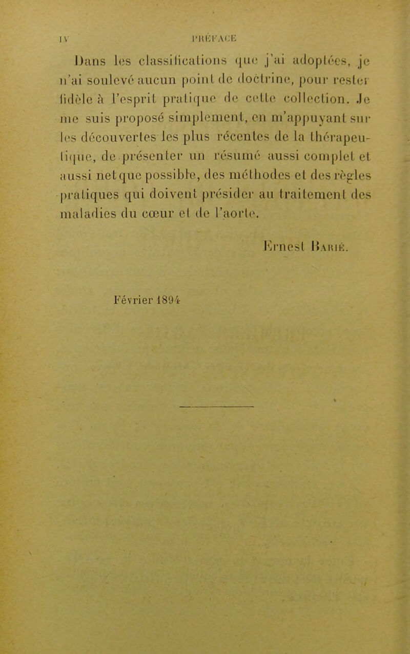 Dans les classilicalioiis (Jik; j'ai adoptées, je n'ai soulevé aucun point de doctrine, pour rester fidèle à l'esprit pratique de cette collection. Je nie suis proposé simplement, en m'appuyant sur les découvertes les plus récentes de la thérapeu- ti([ue, de présenter un résumé aussi complet et aussi net que possible, des méthodes et des règ-les |)ratiques qui doivent présider au traitement des maladies du cœur et de l'aorte, J'irnest Hahié. Février 1894