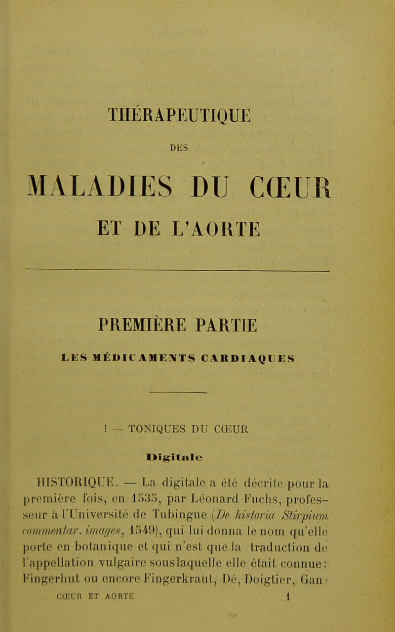 DKS . MALADIES DU CŒUR ET DE L'AORTE PREMIÈRE PARTIE LES MÉDIC AIHEi\TS CARDIAQUES I — TONIQUES DU CŒUR Digitale HISTORIQUE. — La digitale a élû décrite pour la première fois, en 1533, par Léonard Fuchs, profes- seur à l'Université de Tubingue {De Imtoria Stirpimn lommmtar. imcujo^^^ i54.9), qui lui donna le nom qu'elle l)orte en botanique et qui n'est que la traduction de l'appellation vulgaire souslaquelle elle était connue: Fingerliut ou encore Fingerkraut, Dé, Doiglier, Gan-